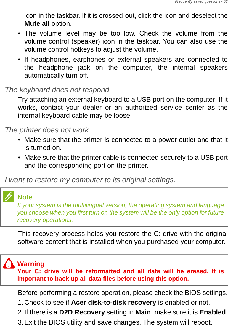 Frequently asked questions - 53icon in the taskbar. If it is crossed-out, click the icon and deselect the Mute all option.• The volume level may be too low. Check the volume from the volume control (speaker) icon in the taskbar. You can also use the volume control hotkeys to adjust the volume.• If headphones, earphones or external speakers are connected to the headphone jack on the computer, the internal speakers automatically turn off.The keyboard does not respond.Try attaching an external keyboard to a USB port on the computer. If it works, contact your dealer or an authorized service center as the internal keyboard cable may be loose.The printer does not work.• Make sure that the printer is connected to a power outlet and that it is turned on.• Make sure that the printer cable is connected securely to a USB port and the corresponding port on the printer.I want to restore my computer to its original settings.This recovery process helps you restore the C: drive with the original software content that is installed when you purchased your computer.Before performing a restore operation, please check the BIOS settings.1.Check to see if Acer disk-to-disk recovery is enabled or not.2.If there is a D2D Recovery setting in Main, make sure it is Enabled.3.Exit the BIOS utility and save changes. The system will reboot.NoteIf your system is the multilingual version, the operating system and language you choose when you first turn on the system will be the only option for future recovery operations.WarningYour C: drive will be reformatted and all data will be erased. It is important to back up all data files before using this option.