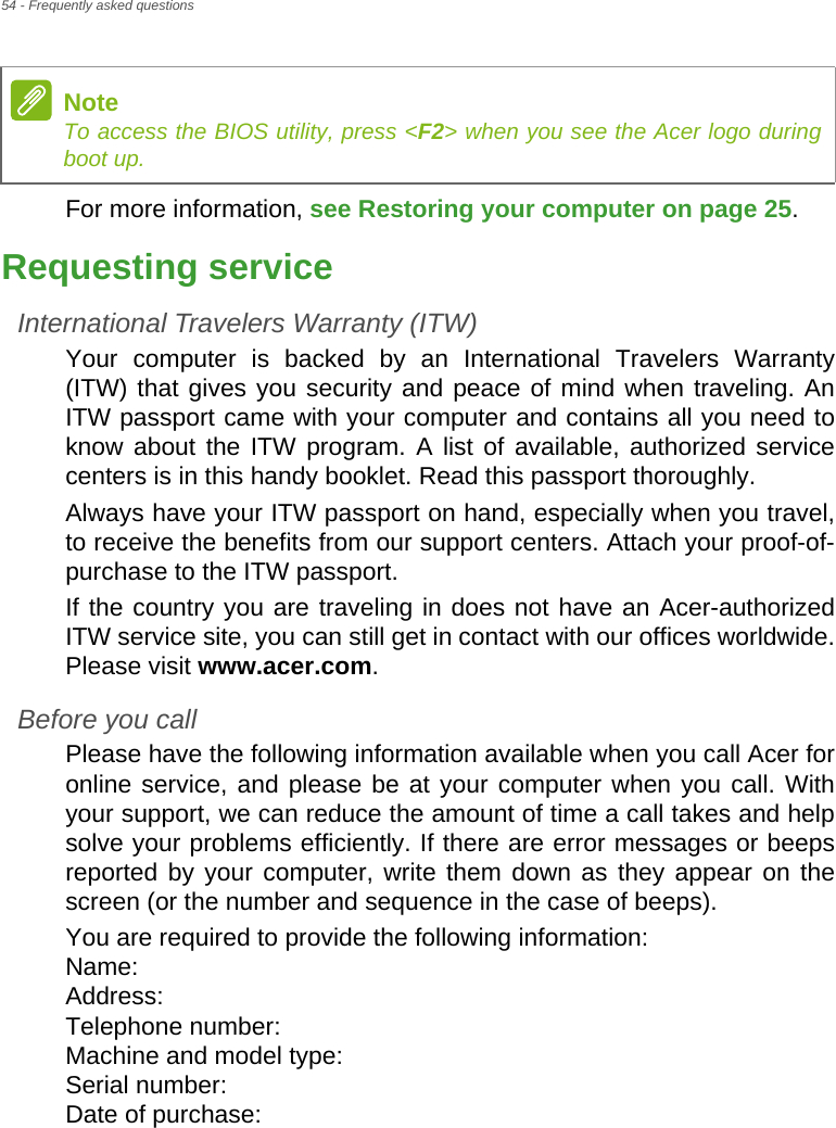 54 - Frequently asked questionsFor more information, see Restoring your computer on page 25.Requesting serviceInternational Travelers Warranty (ITW)Your computer is backed by an International Travelers Warranty (ITW) that gives you security and peace of mind when traveling. An ITW passport came with your computer and contains all you need to know about the ITW program. A list of available, authorized service centers is in this handy booklet. Read this passport thoroughly.Always have your ITW passport on hand, especially when you travel, to receive the benefits from our support centers. Attach your proof-of-purchase to the ITW passport.If the country you are traveling in does not have an Acer-authorized ITW service site, you can still get in contact with our offices worldwide. Please visit www.acer.com.Before you callPlease have the following information available when you call Acer for online service, and please be at your computer when you call. With your support, we can reduce the amount of time a call takes and help solve your problems efficiently. If there are error messages or beeps reported by your computer, write them down as they appear on the screen (or the number and sequence in the case of beeps).You are required to provide the following information: Name:  Address:  Telephone number:  Machine and model type:  Serial number:  Date of purchase: NoteTo access the BIOS utility, press &lt;F2&gt; when you see the Acer logo during boot up.