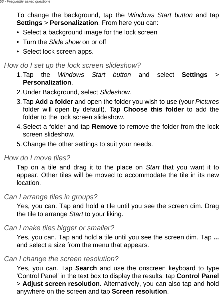 56 - Frequently asked questionsTo change the background, tap the Windows Start button and tap Settings &gt; Personalization. From here you can:• Select a background image for the lock screen• Turn the Slide show on or off• Select lock screen apps.How do I set up the lock screen slideshow?1.Tap the Windows Start button and select Settings &gt; Personalization.2.Under Background, select Slideshow.3.Tap Add a folder and open the folder you wish to use (your Picturesfolder will open by default). Tap Choose this folder to add the folder to the lock screen slideshow.4.Select a folder and tap Remove to remove the folder from the lock screen slideshow.5.Change the other settings to suit your needs.How do I move tiles?Tap on a tile and drag it to the place on Start that you want it to appear. Other tiles will be moved to accommodate the tile in its new location.Can I arrange tiles in groups?Yes, you can. Tap and hold a tile until you see the screen dim. Drag the tile to arrange Start to your liking.Can I make tiles bigger or smaller?Yes, you can. Tap and hold a tile until you see the screen dim. Tap ...and select a size from the menu that appears.Can I change the screen resolution?Yes, you can. Tap Search and use the onscreen keyboard to type &apos;Control Panel&apos; in the text box to display the results; tap Control Panel&gt; Adjust screen resolution. Alternatively, you can also tap and hold anywhere on the screen and tap Screen resolution.