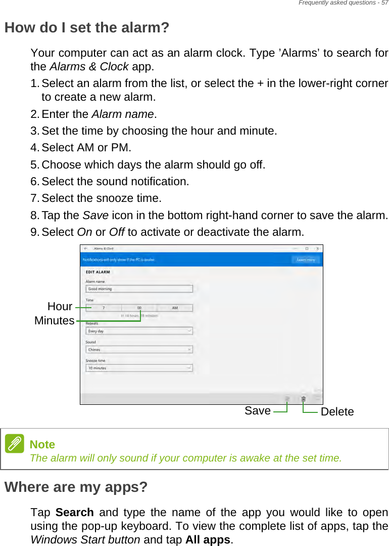 Frequently asked questions - 57How do I set the alarm?Your computer can act as an alarm clock. Type ’Alarms’ to search for the Alarms &amp; Clock app.1.Select an alarm from the list, or select the + in the lower-right corner to create a new alarm.2.Enter the Alarm name.3.Set the time by choosing the hour and minute.4.Select AM or PM.5.Choose which days the alarm should go off.6.Select the sound notification.7.Select the snooze time.8.Tap the Save icon in the bottom right-hand corner to save the alarm.9.Select On or Off to activate or deactivate the alarm.  Where are my apps?Tap  Search and type the name of the app you would like to open using the pop-up keyboard. To view the complete list of apps, tap the Windows Start button and tap All apps.HourMinutesSave DeleteNoteThe alarm will only sound if your computer is awake at the set time.