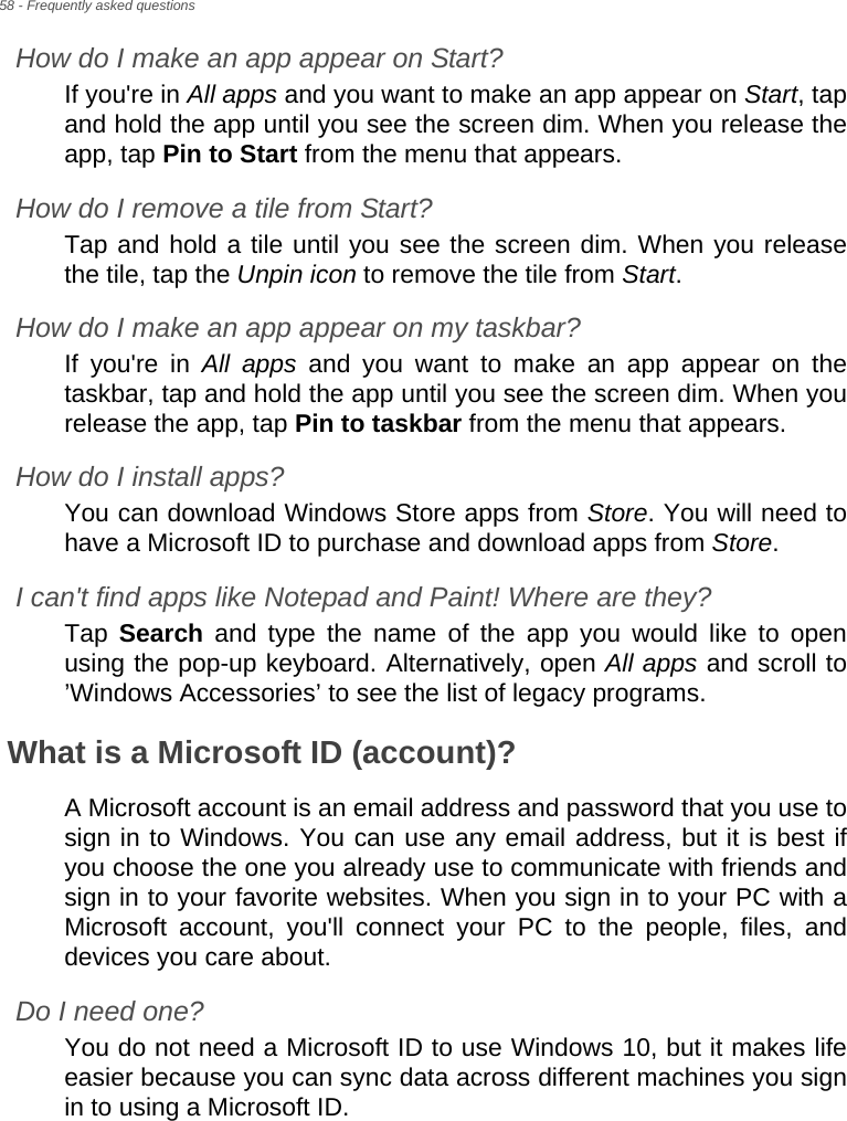 58 - Frequently asked questionsHow do I make an app appear on Start?If you&apos;re in All apps and you want to make an app appear on Start, tap and hold the app until you see the screen dim. When you release the app, tap Pin to Start from the menu that appears.How do I remove a tile from Start?Tap and hold a tile until you see the screen dim. When you release the tile, tap the Unpin icon to remove the tile from Start.How do I make an app appear on my taskbar?If you&apos;re in All apps and you want to make an app appear on the taskbar, tap and hold the app until you see the screen dim. When you release the app, tap Pin to taskbar from the menu that appears.How do I install apps?You can download Windows Store apps from Store. You will need to have a Microsoft ID to purchase and download apps from Store. I can&apos;t find apps like Notepad and Paint! Where are they?Tap  Search and type the name of the app you would like to open using the pop-up keyboard. Alternatively, open All apps and scroll to ’Windows Accessories’ to see the list of legacy programs.What is a Microsoft ID (account)?A Microsoft account is an email address and password that you use to sign in to Windows. You can use any email address, but it is best if you choose the one you already use to communicate with friends and sign in to your favorite websites. When you sign in to your PC with a Microsoft account, you&apos;ll connect your PC to the people, files, and devices you care about.Do I need one?You do not need a Microsoft ID to use Windows 10, but it makes life easier because you can sync data across different machines you sign in to using a Microsoft ID. 