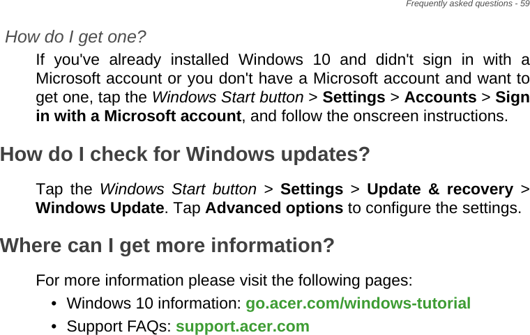 Frequently asked questions - 59How do I get one?If you&apos;ve already installed Windows 10 and didn&apos;t sign in with a Microsoft account or you don&apos;t have a Microsoft account and want to get one, tap the Windows Start button &gt; Settings &gt; Accounts &gt; Sign in with a Microsoft account, and follow the onscreen instructions.How do I check for Windows updates?Tap the Windows Start button &gt; Settings &gt; Update &amp; recovery &gt; Windows Update. Tap Advanced options to configure the settings.Where can I get more information?For more information please visit the following pages:• Windows 10 information: go.acer.com/windows-tutorial• Support FAQs: support.acer.com