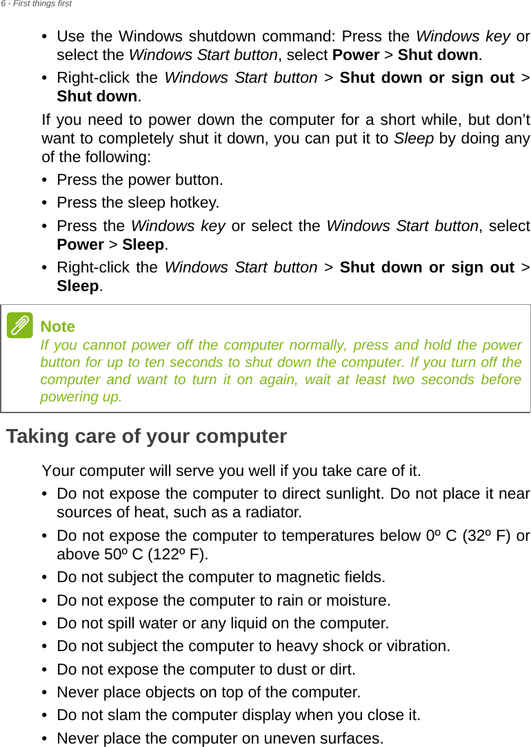 6 - First things first• Use the Windows shutdown command: Press the Windows key or select the Windows Start button, select Power &gt; Shut down.• Right-click the Windows Start button &gt; Shut down or sign out &gt; Shut down.If you need to power down the computer for a short while, but don’t want to completely shut it down, you can put it to Sleep by doing any of the following:• Press the power button.• Press the sleep hotkey.• Press the Windows key or select the Windows Start button, select Power &gt; Sleep.• Right-click the Windows Start button &gt; Shut down or sign out &gt; Sleep.Taking care of your computerYour computer will serve you well if you take care of it.• Do not expose the computer to direct sunlight. Do not place it near sources of heat, such as a radiator.• Do not expose the computer to temperatures below 0º C (32º F) or above 50º C (122º F).• Do not subject the computer to magnetic fields.• Do not expose the computer to rain or moisture.• Do not spill water or any liquid on the computer.• Do not subject the computer to heavy shock or vibration.• Do not expose the computer to dust or dirt.• Never place objects on top of the computer.• Do not slam the computer display when you close it.• Never place the computer on uneven surfaces.NoteIf you cannot power off the computer normally, press and hold the power button for up to ten seconds to shut down the computer. If you turn off the computer and want to turn it on again, wait at least two seconds before powering up.