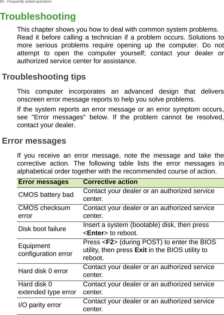 60 - Frequently asked questionsTroubleshootingThis chapter shows you how to deal with common system problems.  Read it before calling a technician if a problem occurs. Solutions to more serious problems require opening up the computer. Do not attempt to open the computer yourself; contact your dealer or authorized service center for assistance.Troubleshooting tipsThis computer incorporates an advanced design that delivers onscreen error message reports to help you solve problems.If the system reports an error message or an error symptom occurs, see &quot;Error messages&quot; below. If the problem cannot be resolved, contact your dealer.Error messagesIf you receive an error message, note the message and take the corrective action. The following table lists the error messages in alphabetical order together with the recommended course of action.Error messages Corrective actionCMOS battery bad Contact your dealer or an authorized service center.CMOS checksum error Contact your dealer or an authorized service center.Disk boot failure Insert a system (bootable) disk, then press &lt;Enter&gt; to reboot.Equipment configuration errorPress &lt;F2&gt; (during POST) to enter the BIOS utility, then press Exit in the BIOS utility to reboot.Hard disk 0 error Contact your dealer or an authorized service center.Hard disk 0 extended type error Contact your dealer or an authorized service center.I/O parity error Contact your dealer or an authorized service center.Frequently asked questions