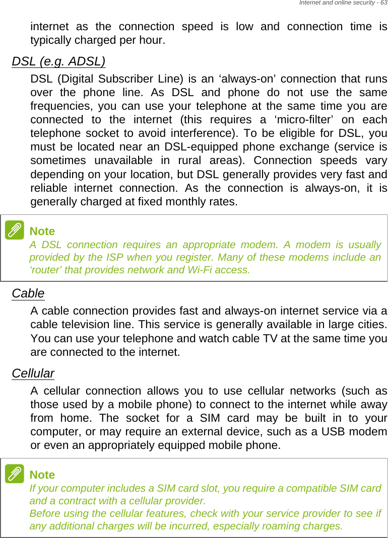 Internet and online security - 63internet as the connection speed is low and connection time is typically charged per hour. DSL (e.g. ADSL)DSL (Digital Subscriber Line) is an ‘always-on’ connection that runs over the phone line. As DSL and phone do not use the same frequencies, you can use your telephone at the same time you are connected to the internet (this requires a ‘micro-filter’ on each telephone socket to avoid interference). To be eligible for DSL, you must be located near an DSL-equipped phone exchange (service is sometimes unavailable in rural areas). Connection speeds vary depending on your location, but DSL generally provides very fast and reliable internet connection. As the connection is always-on, it is generally charged at fixed monthly rates.CableA cable connection provides fast and always-on internet service via a cable television line. This service is generally available in large cities. You can use your telephone and watch cable TV at the same time you are connected to the internet. CellularA cellular connection allows you to use cellular networks (such as those used by a mobile phone) to connect to the internet while away from home. The socket for a SIM card may be built in to your computer, or may require an external device, such as a USB modem or even an appropriately equipped mobile phone.NoteA DSL connection requires an appropriate modem. A modem is usually provided by the ISP when you register. Many of these modems include an ‘router’ that provides network and Wi-Fi access.NoteIf your computer includes a SIM card slot, you require a compatible SIM card and a contract with a cellular provider.  Before using the cellular features, check with your service provider to see if any additional charges will be incurred, especially roaming charges.