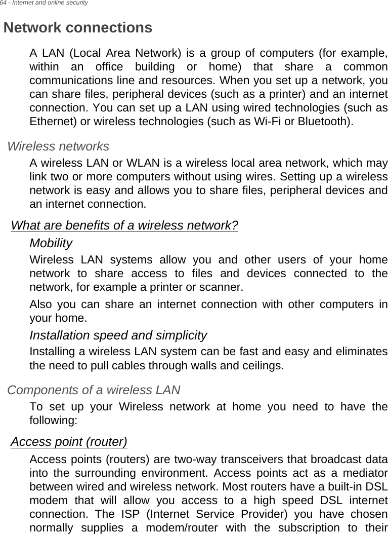 64 - Internet and online securityNetwork connectionsA LAN (Local Area Network) is a group of computers (for example, within an office building or home) that share a common communications line and resources. When you set up a network, you can share files, peripheral devices (such as a printer) and an internet connection. You can set up a LAN using wired technologies (such as Ethernet) or wireless technologies (such as Wi-Fi or Bluetooth). Wireless networksA wireless LAN or WLAN is a wireless local area network, which may link two or more computers without using wires. Setting up a wireless network is easy and allows you to share files, peripheral devices and an internet connection. What are benefits of a wireless network?MobilityWireless LAN systems allow you and other users of your home network to share access to files and devices connected to the network, for example a printer or scanner.Also you can share an internet connection with other computers in your home.Installation speed and simplicityInstalling a wireless LAN system can be fast and easy and eliminates the need to pull cables through walls and ceilings. Components of a wireless LANTo set up your Wireless network at home you need to have the following:Access point (router)Access points (routers) are two-way transceivers that broadcast data into the surrounding environment. Access points act as a mediator between wired and wireless network. Most routers have a built-in DSL modem that will allow you access to a high speed DSL internet connection. The ISP (Internet Service Provider) you have chosen normally supplies a modem/router with the subscription to their 