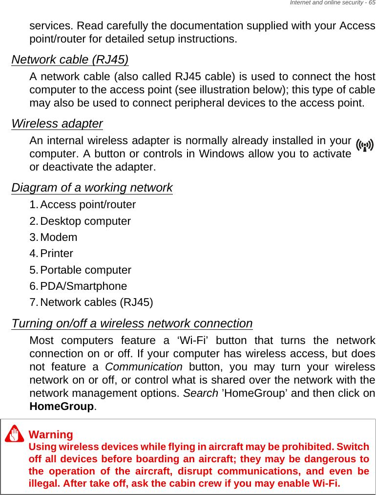 Internet and online security - 65services. Read carefully the documentation supplied with your Access point/router for detailed setup instructions.Network cable (RJ45)A network cable (also called RJ45 cable) is used to connect the host computer to the access point (see illustration below); this type of cable may also be used to connect peripheral devices to the access point.Wireless adapterAn internal wireless adapter is normally already installed in your computer. A button or controls in Windows allow you to activate or deactivate the adapter.Diagram of a working network1.Access point/router2.Desktop computer3.Modem4.Printer5.Portable computer6.PDA/Smartphone7.Network cables (RJ45)Turning on/off a wireless network connectionMost computers feature a ‘Wi-Fi’ button that turns the network connection on or off. If your computer has wireless access, but does not feature a Communication button, you may turn your wireless network on or off, or control what is shared over the network with the network management options. Search ’HomeGroup’ and then click on HomeGroup.WarningUsing wireless devices while flying in aircraft may be prohibited. Switch off all devices before boarding an aircraft; they may be dangerous to the operation of the aircraft, disrupt communications, and even be illegal. After take off, ask the cabin crew if you may enable Wi-Fi.