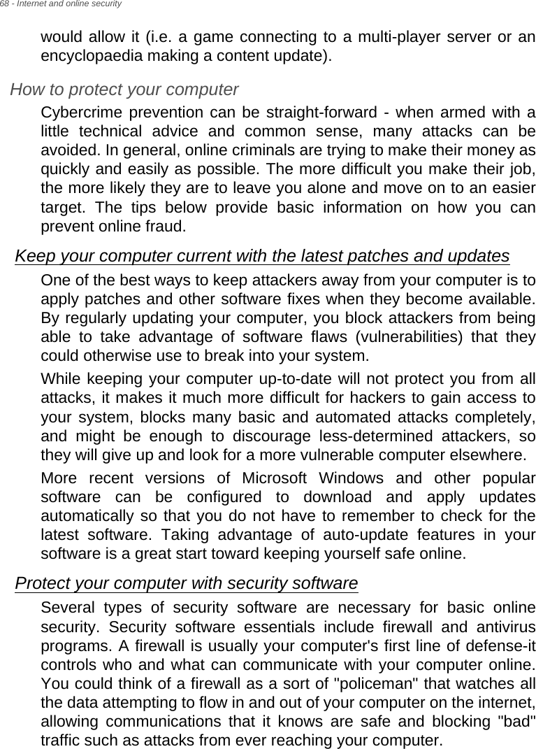 68 - Internet and online securitywould allow it (i.e. a game connecting to a multi-player server or an encyclopaedia making a content update).How to protect your computerCybercrime prevention can be straight-forward - when armed with a little technical advice and common sense, many attacks can be avoided. In general, online criminals are trying to make their money as quickly and easily as possible. The more difficult you make their job, the more likely they are to leave you alone and move on to an easier target. The tips below provide basic information on how you can prevent online fraud.Keep your computer current with the latest patches and updatesOne of the best ways to keep attackers away from your computer is to apply patches and other software fixes when they become available. By regularly updating your computer, you block attackers from being able to take advantage of software flaws (vulnerabilities) that they could otherwise use to break into your system. While keeping your computer up-to-date will not protect you from all attacks, it makes it much more difficult for hackers to gain access to your system, blocks many basic and automated attacks completely, and might be enough to discourage less-determined attackers, so they will give up and look for a more vulnerable computer elsewhere. More recent versions of Microsoft Windows and other popular software can be configured to download and apply updates automatically so that you do not have to remember to check for the latest software. Taking advantage of auto-update features in your software is a great start toward keeping yourself safe online. Protect your computer with security softwareSeveral types of security software are necessary for basic online security. Security software essentials include firewall and antivirus programs. A firewall is usually your computer&apos;s first line of defense-it controls who and what can communicate with your computer online. You could think of a firewall as a sort of &quot;policeman&quot; that watches all the data attempting to flow in and out of your computer on the internet, allowing communications that it knows are safe and blocking &quot;bad&quot; traffic such as attacks from ever reaching your computer. 