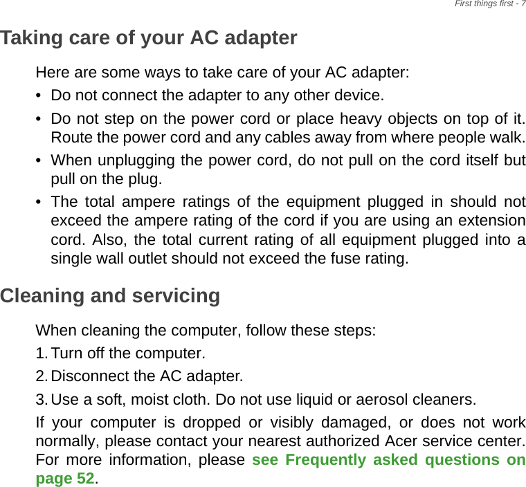 First things first - 7Taking care of your AC adapterHere are some ways to take care of your AC adapter:• Do not connect the adapter to any other device.• Do not step on the power cord or place heavy objects on top of it. Route the power cord and any cables away from where people walk.• When unplugging the power cord, do not pull on the cord itself but pull on the plug.• The total ampere ratings of the equipment plugged in should not exceed the ampere rating of the cord if you are using an extension cord. Also, the total current rating of all equipment plugged into a single wall outlet should not exceed the fuse rating.Cleaning and servicingWhen cleaning the computer, follow these steps:1.Turn off the computer.2.Disconnect the AC adapter.3.Use a soft, moist cloth. Do not use liquid or aerosol cleaners.If your computer is dropped or visibly damaged, or does not work normally, please contact your nearest authorized Acer service center. For more information, please see Frequently asked questions on page 52.