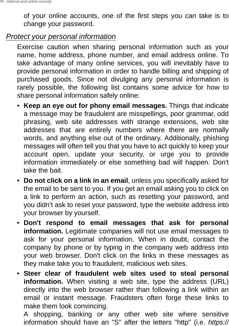 70 - Internet and online securityof your online accounts, one of the first steps you can take is to change your password. Protect your personal informationExercise caution when sharing personal information such as your name, home address, phone number, and email address online. To take advantage of many online services, you will inevitably have to provide personal information in order to handle billing and shipping of purchased goods. Since not divulging any personal information is rarely possible, the following list contains some advice for how to share personal information safely online: •Keep an eye out for phony email messages. Things that indicate a message may be fraudulent are misspellings, poor grammar, odd phrasing, web site addresses with strange extensions, web site addresses that are entirely numbers where there are normally words, and anything else out of the ordinary. Additionally, phishing messages will often tell you that you have to act quickly to keep your account open, update your security, or urge you to provide information immediately or else something bad will happen. Don&apos;t take the bait.•Do not click on a link in an email, unless you specifically asked for the email to be sent to you. If you get an email asking you to click on a link to perform an action, such as resetting your password, and you didn’t ask to reset your password, type the website address into your browser by yourself.•Don&apos;t respond to email messages that ask for personal information. Legitimate companies will not use email messages to ask for your personal information. When in doubt, contact the company by phone or by typing in the company web address into your web browser. Don&apos;t click on the links in these messages as they make take you to fraudulent, malicious web sites. •Steer clear of fraudulent web sites used to steal personal information. When visiting a web site, type the address (URL) directly into the web browser rather than following a link within an email or instant message. Fraudsters often forge these links to make them look convincing.  A shopping, banking or any other web site where sensitive information should have an &quot;S&quot; after the letters &quot;http&quot; (i.e. https://