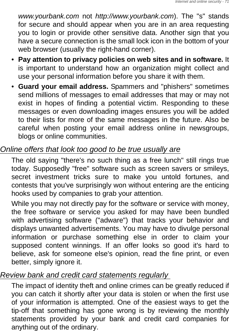 Internet and online security - 71www.yourbank.com not http://www.yourbank.com). The &quot;s&quot; stands for secure and should appear when you are in an area requesting you to login or provide other sensitive data. Another sign that you have a secure connection is the small lock icon in the bottom of your web browser (usually the right-hand corner). •Pay attention to privacy policies on web sites and in software. It is important to understand how an organization might collect and use your personal information before you share it with them. •Guard your email address. Spammers and &quot;phishers&quot; sometimes send millions of messages to email addresses that may or may not exist in hopes of finding a potential victim. Responding to these messages or even downloading images ensures you will be added to their lists for more of the same messages in the future. Also be careful when posting your email address online in newsgroups, blogs or online communities. Online offers that look too good to be true usually areThe old saying &quot;there&apos;s no such thing as a free lunch&quot; still rings true today. Supposedly &quot;free&quot; software such as screen savers or smileys, secret investment tricks sure to make you untold fortunes, and contests that you&apos;ve surprisingly won without entering are the enticing hooks used by companies to grab your attention. While you may not directly pay for the software or service with money, the free software or service you asked for may have been bundled with advertising software (&quot;adware&quot;) that tracks your behavior and displays unwanted advertisements. You may have to divulge personal information or purchase something else in order to claim your supposed content winnings. If an offer looks so good it&apos;s hard to believe, ask for someone else&apos;s opinion, read the fine print, or even better, simply ignore it. Review bank and credit card statements regularly The impact of identity theft and online crimes can be greatly reduced if you can catch it shortly after your data is stolen or when the first use of your information is attempted. One of the easiest ways to get the tip-off that something has gone wrong is by reviewing the monthly statements provided by your bank and credit card companies for anything out of the ordinary. 