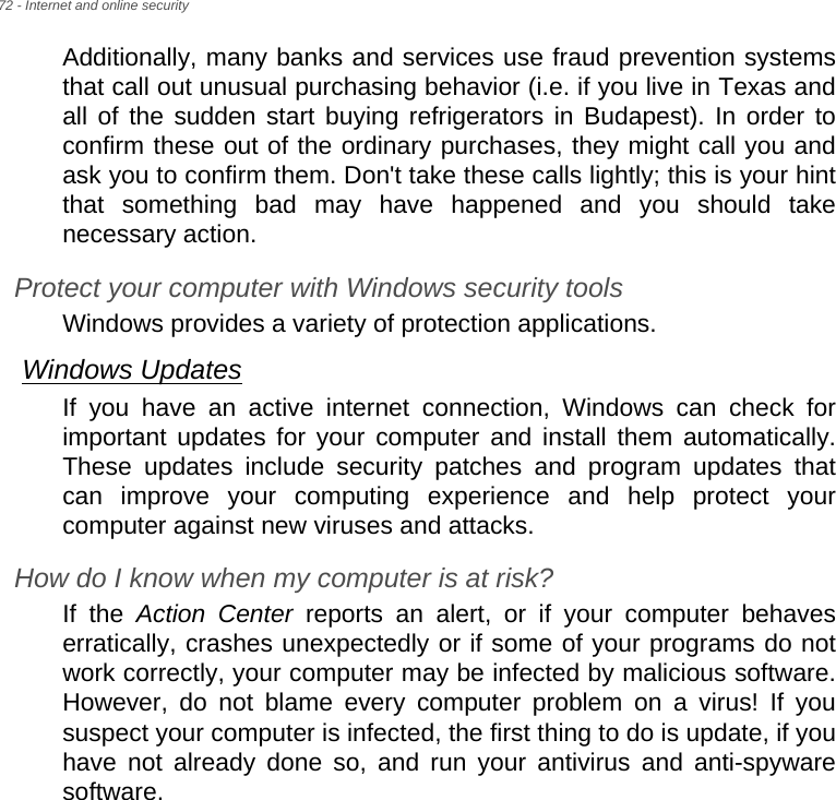 72 - Internet and online securityAdditionally, many banks and services use fraud prevention systems that call out unusual purchasing behavior (i.e. if you live in Texas and all of the sudden start buying refrigerators in Budapest). In order to confirm these out of the ordinary purchases, they might call you and ask you to confirm them. Don&apos;t take these calls lightly; this is your hint that something bad may have happened and you should take necessary action.Protect your computer with Windows security toolsWindows provides a variety of protection applications.Windows UpdatesIf you have an active internet connection, Windows can check for important updates for your computer and install them automatically. These updates include security patches and program updates that can improve your computing experience and help protect your computer against new viruses and attacks.How do I know when my computer is at risk?If the Action Center reports an alert, or if your computer behaves erratically, crashes unexpectedly or if some of your programs do not work correctly, your computer may be infected by malicious software. However, do not blame every computer problem on a virus! If you suspect your computer is infected, the first thing to do is update, if you have not already done so, and run your antivirus and anti-spyware software.