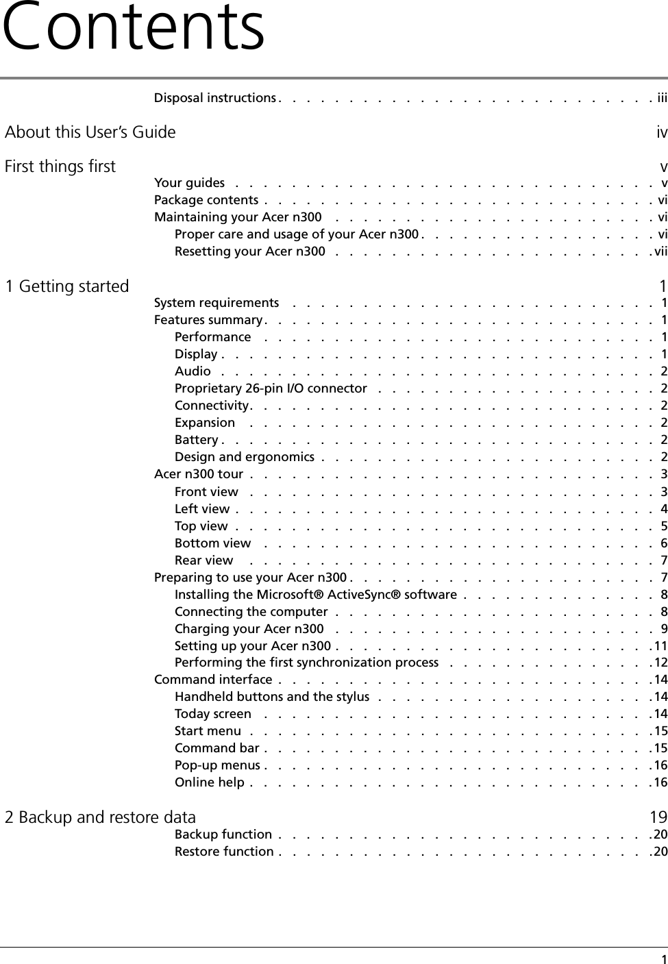 Contents   1Disposal instructions .   .   .   .   .   .   .   .   .   .   .   .   .   .   .   .   .   .   .   .   .   .   .   .   .   .   . iii About this User’s Guide iv First things first vYour guides   .   .   .   .   .   .   .   .   .   .   .   .   .   .   .   .   .   .   .   .   .   .   .   .   .   .   .   .   .   .   vPackage contents  .   .   .   .   .   .   .   .   .   .   .   .   .   .   .   .   .   .   .   .   .   .   .   .   .   .   .   .  viMaintaining your Acer n300    .   .   .   .   .   .   .   .   .   .   .   .   .   .   .   .   .   .   .   .   .   .   .  viProper care and usage of your Acer n300 .   .   .   .   .   .   .   .   .   .   .   .   .   .   .   .   .  viResetting your Acer n300   .   .   .   .   .   .   .   .   .   .   .   .   .   .   .   .   .   .   .   .   .   .   . vii 1 Getting started 1System requirements    .   .   .   .   .   .   .   .   .   .   .   .   .   .   .   .   .   .   .   .   .   .   .   .   .   .  1Features summary.   .   .   .   .   .   .   .   .   .   .   .   .   .   .   .   .   .   .   .   .   .   .   .   .   .   .   .  1Performance    .   .   .   .   .   .   .   .   .   .   .   .   .   .   .   .   .   .   .   .   .   .   .   .   .   .   .   .  1Display .   .   .   .   .   .   .   .   .   .   .   .   .   .   .   .   .   .   .   .   .   .   .   .   .   .   .   .   .   .   .  1Audio   .   .   .   .   .   .   .   .   .   .   .   .   .   .   .   .   .   .   .   .   .   .   .   .   .   .   .   .   .   .   .  2Proprietary 26-pin I/O connector   .   .   .   .   .   .   .   .   .   .   .   .   .   .   .   .   .   .   .   .  2Connectivity.   .   .   .   .   .   .   .   .   .   .   .   .   .   .   .   .   .   .   .   .   .   .   .   .   .   .   .   .  2Expansion    .   .   .   .   .   .   .   .   .   .   .   .   .   .   .   .   .   .   .   .   .   .   .   .   .   .   .   .   .  2Battery .   .   .   .   .   .   .   .   .   .   .   .   .   .   .   .   .   .   .   .   .   .   .   .   .   .   .   .   .   .   .  2Design and ergonomics  .   .   .   .   .   .   .   .   .   .   .   .   .   .   .   .   .   .   .   .   .   .   .   .  2Acer n300 tour  .   .   .   .   .   .   .   .   .   .   .   .   .   .   .   .   .   .   .   .   .   .   .   .   .   .   .   .   .  3Front view   .   .   .   .   .   .   .   .   .   .   .   .   .   .   .   .   .   .   .   .   .   .   .   .   .   .   .   .   .  3Left view  .   .   .   .   .   .   .   .   .   .   .   .   .   .   .   .   .   .   .   .   .   .   .   .   .   .   .   .   .   .  4Top view  .   .   .   .   .   .   .   .   .   .   .   .   .   .   .   .   .   .   .   .   .   .   .   .   .   .   .   .   .   .   5Bottom view    .   .   .   .   .   .   .   .   .   .   .   .   .   .   .   .   .   .   .   .   .   .   .   .   .   .   .   .  6Rear view     .   .   .   .   .   .   .   .   .   .   .   .   .   .   .   .   .   .   .   .   .   .   .   .   .   .   .   .   .  7Preparing to use your Acer n300 .   .   .   .   .   .   .   .   .   .   .   .   .   .   .   .   .   .   .   .   .   .  7Installing the Microsoft® ActiveSync® software  .   .   .   .   .   .   .   .   .   .   .   .   .   .  8Connecting the computer  .   .   .   .   .   .   .   .   .   .   .   .   .   .   .   .   .   .   .   .   .   .   .  8Charging your Acer n300   .   .   .   .   .   .   .   .   .   .   .   .   .   .   .   .   .   .   .   .   .   .   .  9Setting up your Acer n300 .   .   .   .   .   .   .   .   .   .   .   .   .   .   .   .   .   .   .   .   .   .   .11Performing the first synchronization process   .   .   .   .   .   .   .   .   .   .   .   .   .   .   .12Command interface  .   .   .   .   .   .   .   .   .   .   .   .   .   .   .   .   .   .   .   .   .   .   .   .   .   .   .14Handheld buttons and the stylus  .   .   .   .   .   .   .   .   .   .   .   .   .   .   .   .   .   .   .   .14Today screen    .   .   .   .   .   .   .   .   .   .   .   .   .   .   .   .   .   .   .   .   .   .   .   .   .   .   .   .14Start menu  .   .   .   .   .   .   .   .   .   .   .   .   .   .   .   .   .   .   .   .   .   .   .   .   .   .   .   .   .15Command bar .   .   .   .   .   .   .   .   .   .   .   .   .   .   .   .   .   .   .   .   .   .   .   .   .   .   .   .15Pop-up menus .   .   .   .   .   .   .   .   .   .   .   .   .   .   .   .   .   .   .   .   .   .   .   .   .   .   .   .16Online help .   .   .   .   .   .   .   .   .   .   .   .   .   .   .   .   .   .   .   .   .   .   .   .   .   .   .   .   .16 2 Backup and restore data 19Backup function  .   .   .   .   .   .   .   .   .   .   .   .   .   .   .   .   .   .   .   .   .   .   .   .   .   .   .20Restore function .   .   .   .   .   .   .   .   .   .   .   .   .   .   .   .   .   .   .   .   .   .   .   .   .   .   .20