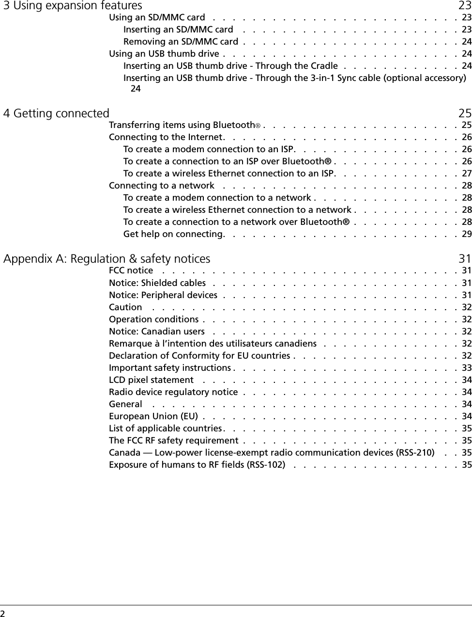 2   3 Using expansion features 23Using an SD/MMC card   .   .   .   .   .   .   .   .   .   .   .   .   .   .   .   .   .   .   .   .   .   .   .   .   .  23Inserting an SD/MMC card    .   .   .   .   .   .   .   .   .   .   .   .   .   .   .   .   .   .   .   .   .   .  23Removing an SD/MMC card  .   .   .   .   .   .   .   .   .   .   .   .   .   .   .   .   .   .   .   .   .   .  24Using an USB thumb drive  .   .   .   .   .   .   .   .   .   .   .   .   .   .   .   .   .   .   .   .   .   .   .   .  24Inserting an USB thumb drive - Through the Cradle  .   .   .   .   .   .   .   .   .   .   .   .  24Inserting an USB thumb drive - Through the 3-in-1 Sync cable (optional accessory) 24 4 Getting connected 25Transferring items using Bluetooth®.   .   .   .   .   .   .   .   .   .   .   .   .   .   .   .   .   .   .   .  25Connecting to the Internet.   .   .   .   .   .   .   .   .   .   .   .   .   .   .   .   .   .   .   .   .   .   .   .  26To create a modem connection to an ISP.   .   .   .   .   .   .   .   .   .   .   .   .   .   .   .   .  26To create a connection to an ISP over Bluetooth® .   .   .   .   .   .   .   .   .   .   .   .   .  26To create a wireless Ethernet connection to an ISP.   .   .   .   .   .   .   .   .   .   .   .   .  27Connecting to a network   .   .   .   .   .   .   .   .   .   .   .   .   .   .   .   .   .   .   .   .   .   .   .   .  28To create a modem connection to a network .   .   .   .   .   .   .   .   .   .   .   .   .   .   .  28To create a wireless Ethernet connection to a network .   .   .   .   .   .   .   .   .   .   .  28To create a connection to a network over Bluetooth®  .   .   .   .   .   .   .   .   .   .   .  28Get help on connecting.   .   .   .   .   .   .   .   .   .   .   .   .   .   .   .   .   .   .   .   .   .   .   .  29 Appendix A: Regulation &amp; safety notices 31FCC notice    .   .   .   .   .   .   .   .   .   .   .   .   .   .   .   .   .   .   .   .   .   .   .   .   .   .   .   .   .   .  31Notice: Shielded cables   .   .   .   .   .   .   .   .   .   .   .   .   .   .   .   .   .   .   .   .   .   .   .   .   .  31Notice: Peripheral devices  .   .   .   .   .   .   .   .   .   .   .   .   .   .   .   .   .   .   .   .   .   .   .   .  31Caution    .   .   .   .   .   .   .   .   .   .   .   .   .   .   .   .   .   .   .   .   .   .   .   .   .   .   .   .   .   .   .  32Operation conditions  .   .   .   .   .   .   .   .   .   .   .   .   .   .   .   .   .   .   .   .   .   .   .   .   .   .  32Notice: Canadian users   .   .   .   .   .   .   .   .   .   .   .   .   .   .   .   .   .   .   .   .   .   .   .   .   .  32Remarque à l’intention des utilisateurs canadiens   .   .   .   .   .   .   .   .   .   .   .   .   .   .  32Declaration of Conformity for EU countries .   .   .   .   .   .   .   .   .   .   .   .   .   .   .   .   .  32Important safety instructions .   .   .   .   .   .   .   .   .   .   .   .   .   .   .   .   .   .   .   .   .   .   .  33LCD pixel statement    .   .   .   .   .   .   .   .   .   .   .   .   .   .   .   .   .   .   .   .   .   .   .   .   .   .  34Radio device regulatory notice  .   .   .   .   .   .   .   .   .   .   .   .   .   .   .   .   .   .   .   .   .   .  34General    .   .   .   .   .   .   .   .   .   .   .   .   .   .   .   .   .   .   .   .   .   .   .   .   .   .   .   .   .   .   .  34European Union (EU)  .   .   .   .   .   .   .   .   .   .   .   .   .   .   .   .   .   .   .   .   .   .   .   .   .   .  34List of applicable countries .   .   .   .   .   .   .   .   .   .   .   .   .   .   .   .   .   .   .   .   .   .   .   .  35The FCC RF safety requirement  .   .   .   .   .   .   .   .   .   .   .   .   .   .   .   .   .   .   .   .   .   .  35Canada — Low-power license-exempt radio communication devices (RSS-210)    .   .  35Exposure of humans to RF fields (RSS-102)   .   .   .   .   .   .   .   .   .   .   .   .   .   .   .   .   .  35