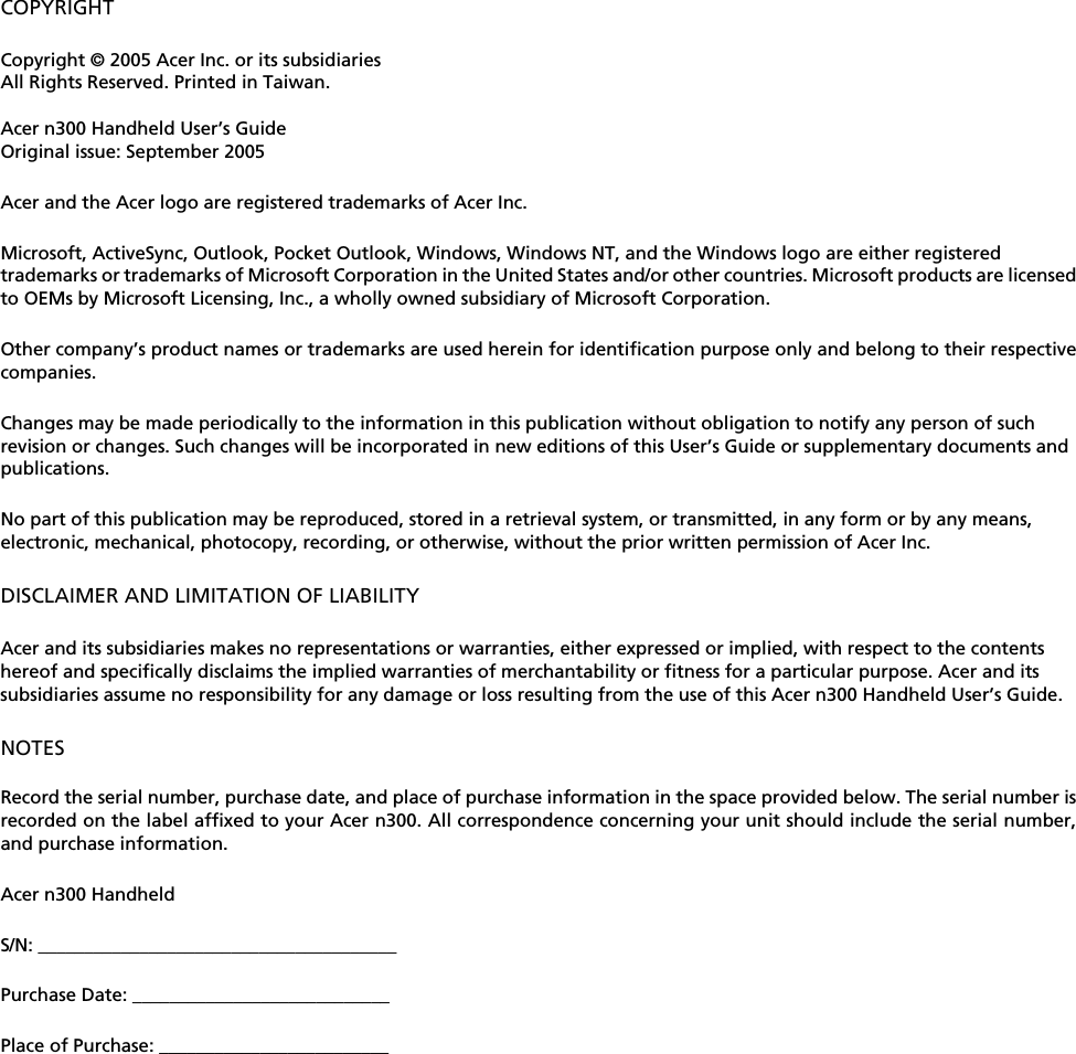COPYRIGHTCopyright © 2005 Acer Inc. or its subsidiariesAll Rights Reserved. Printed in Taiwan. Acer n300 Handheld User’s GuideOriginal issue: September 2005Acer and the Acer logo are registered trademarks of Acer Inc.  Microsoft, ActiveSync, Outlook, Pocket Outlook, Windows, Windows NT, and the Windows logo are either registered trademarks or trademarks of Microsoft Corporation in the United States and/or other countries. Microsoft products are licensedto OEMs by Microsoft Licensing, Inc., a wholly owned subsidiary of Microsoft Corporation. Other company’s product names or trademarks are used herein for identification purpose only and belong to their respectivecompanies. Changes may be made periodically to the information in this publication without obligation to notify any person of such revision or changes. Such changes will be incorporated in new editions of this User’s Guide or supplementary documents and publications.No part of this publication may be reproduced, stored in a retrieval system, or transmitted, in any form or by any means, electronic, mechanical, photocopy, recording, or otherwise, without the prior written permission of Acer Inc.DISCLAIMER AND LIMITATION OF LIABILITYAcer and its subsidiaries makes no representations or warranties, either expressed or implied, with respect to the contents hereof and specifically disclaims the implied warranties of merchantability or fitness for a particular purpose. Acer and its subsidiaries assume no responsibility for any damage or loss resulting from the use of this Acer n300 Handheld User’s Guide.NOTESRecord the serial number, purchase date, and place of purchase information in the space provided below. The serial number isrecorded on the label affixed to your Acer n300. All correspondence concerning your unit should include the serial number,and purchase information.Acer n300 HandheldS/N: _______________________________________Purchase Date: ____________________________Place of Purchase: _________________________