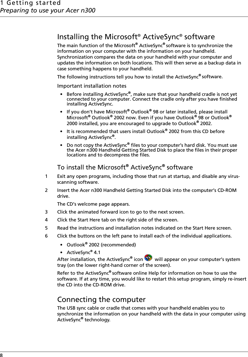 1 Getting startedPreparing to use your Acer n3008   Installing the Microsoft® ActiveSync® software The main function of the Microsoft® ActiveSync® software is to synchronize the information on your computer with the information on your handheld. Synchronization compares the data on your handheld with your computer and updates the information on both locations. This will then serve as a backup data in case something happens to your handheld.The following instructions tell you how to install the ActiveSync® software. Important installation notes • Before installing ActiveSync®, make sure that your handheld cradle is not yet connected to your computer. Connect the cradle only after you have finished installing ActiveSync.• If you don’t have Microsoft® Outlook® 98 or later installed, please install Microsoft® Outlook® 2002 now. Even if you have Outlook® 98 or Outlook® 2000 installed, you are encouraged to upgrade to Outlook® 2002.• It is recommended that users install Outlook® 2002 from this CD before installing ActiveSync®.• Do not copy the ActiveSync® files to your computer’s hard disk. You must use the Acer n300 Handheld Getting Started Disk to place the files in their proper locations and to decompress the files.To install the Microsoft® ActiveSync® software1 Exit any open programs, including those that run at startup, and disable any virus-scanning software.2 Insert the Acer n300 Handheld Getting Started Disk into the computer’s CD-ROM drive. The CD’s welcome page appears. 3 Click the animated forward icon to go to the next screen. 4 Click the Start Here tab on the right side of the screen. 5 Read the instructions and installation notes indicated on the Start Here screen. 6 Click the buttons on the left pane to install each of the individual applications.• Outlook® 2002 (recommended) •ActiveSync® 4.1After installation, the ActiveSync® icon  will appear on your computer’s system tray (on the lower right-hand corner of the screen). Refer to the ActiveSync® software online Help for information on how to use the software. If at any time, you would like to restart this setup program, simply re-insert the CD into the CD-ROM drive. Connecting the computer The USB sync cable or cradle that comes with your handheld enables you to synchronize the information on your handheld with the data in your computer using ActiveSync® technology. 