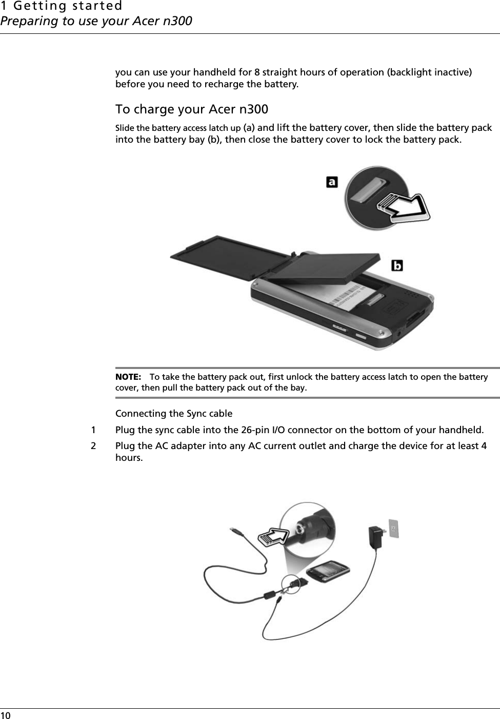 1 Getting startedPreparing to use your Acer n30010    you can use your handheld for 8 straight hours of operation (backlight inactive) before you need to recharge the battery.To charge your Acer n300Slide the battery access latch up (a) and lift the battery cover, then slide the battery pack  into the battery bay (b), then close the battery cover to lock the battery pack.NOTE: To take the battery pack out, first unlock the battery access latch to open the battery cover, then pull the battery pack out of the bay.Connecting the Sync cable1 Plug the sync cable into the 26-pin I/O connector on the bottom of your handheld.2 Plug the AC adapter into any AC current outlet and charge the device for at least 4 hours.