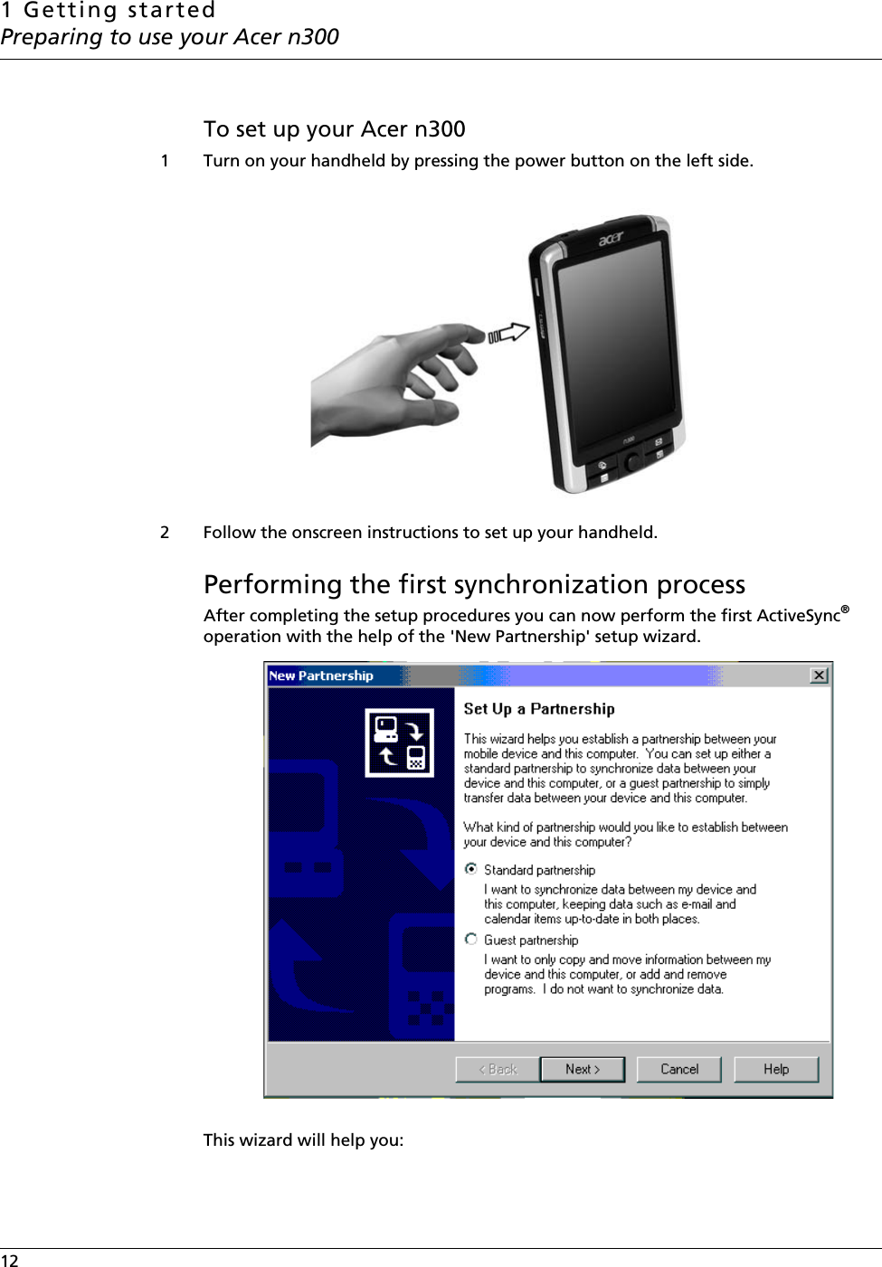 1 Getting startedPreparing to use your Acer n30012    To set up your Acer n3001 Turn on your handheld by pressing the power button on the left side.2 Follow the onscreen instructions to set up your handheld.Performing the first synchronization processAfter completing the setup procedures you can now perform the first ActiveSync® operation with the help of the &apos;New Partnership&apos; setup wizard. This wizard will help you: