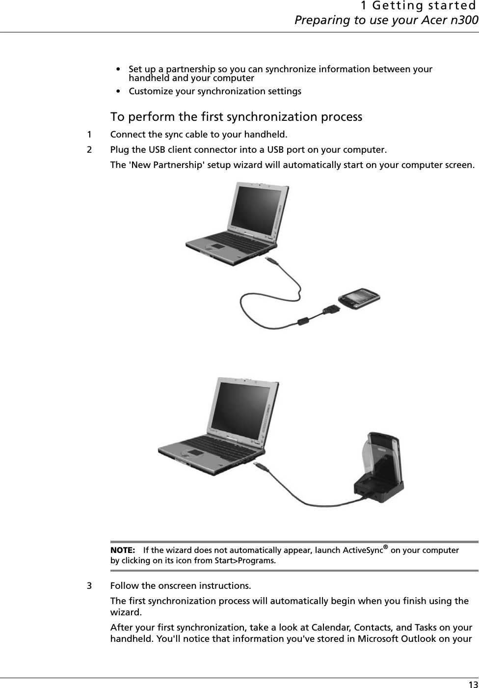 1 Getting startedPreparing to use your Acer n300 13• Set up a partnership so you can synchronize information between your handheld and your computer• Customize your synchronization settingsTo perform the first synchronization process1 Connect the sync cable to your handheld. 2 Plug the USB client connector into a USB port on your computer. The &apos;New Partnership&apos; setup wizard will automatically start on your computer screen. NOTE: If the wizard does not automatically appear, launch ActiveSync® on your computer by clicking on its icon from Start&gt;Programs. 3 Follow the onscreen instructions. The first synchronization process will automatically begin when you finish using the wizard. After your first synchronization, take a look at Calendar, Contacts, and Tasks on your handheld. You&apos;ll notice that information you&apos;ve stored in Microsoft Outlook on your 