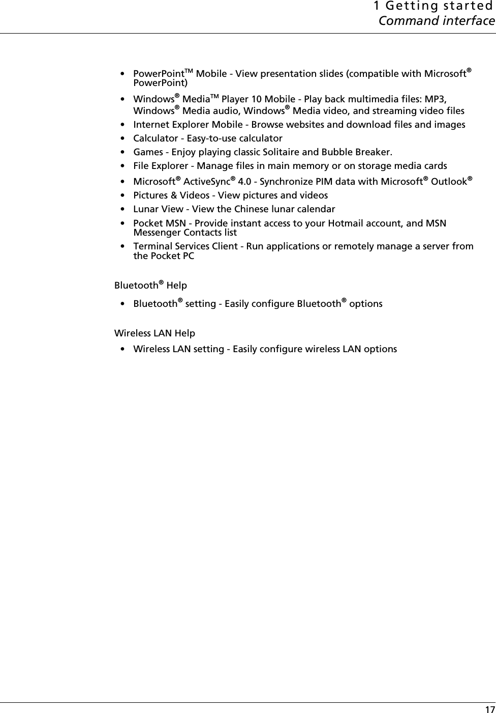 1 Getting startedCommand interface 17•PowerPointTM Mobile - View presentation slides (compatible with Microsoft® PowerPoint)•Windows® MediaTM Player 10 Mobile - Play back multimedia files: MP3, Windows® Media audio, Windows® Media video, and streaming video files• Internet Explorer Mobile - Browse websites and download files and images• Calculator - Easy-to-use calculator• Games - Enjoy playing classic Solitaire and Bubble Breaker.• File Explorer - Manage files in main memory or on storage media cards• Microsoft® ActiveSync® 4.0 - Synchronize PIM data with Microsoft® Outlook®• Pictures &amp; Videos - View pictures and videos• Lunar View - View the Chinese lunar calendar• Pocket MSN - Provide instant access to your Hotmail account, and MSN Messenger Contacts list• Terminal Services Client - Run applications or remotely manage a server from the Pocket PCBluetooth® Help•Bluetooth® setting - Easily configure Bluetooth® optionsWireless LAN Help• Wireless LAN setting - Easily configure wireless LAN options