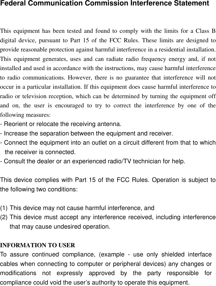    Federal Communication Commission Interference Statement   This equipment has been tested and found to comply with the limits for a Class B digital device, pursuant to Part 15 of the FCC Rules. These limits are designed to provide reasonable protection against harmful interference in a residential installation. This equipment generates, uses and can radiate radio frequency energy and, if not installed and used in accordance with the instructions, may cause harmful interference to radio communications. However, there is no guarantee that interference will not occur in a particular installation. If this equipment does cause harmful interference to radio or television reception, which can be determined by turning the equipment off and on, the user is encouraged to try to correct the interference by one of the following measures: - Reorient or relocate the receiving antenna. - Increase the separation between the equipment and receiver. - Connect the equipment into an outlet on a circuit different from that to which the receiver is connected. - Consult the dealer or an experienced radio/TV technician for help.  This device complies with Part 15 of the FCC Rules. Operation is subject to the following two conditions:   (1) This device may not cause harmful interference, and  (2) This device must accept any interference received, including interference that may cause undesired operation.  INFORMATION TO USER To assure continued compliance, (example - use only shielded interface cables when connecting to computer or peripheral devices) any changes or modifications not expressly approved by the party responsible for compliance could void the user’s authority to operate this equipment. 