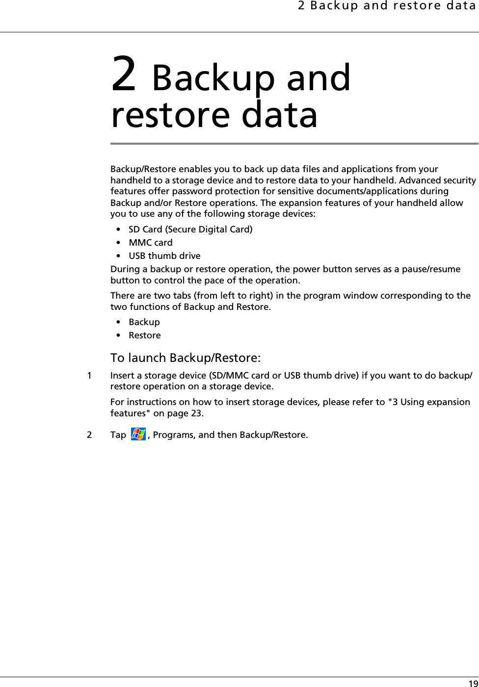 2 Backup and restore data 192 Backup and restore dataBackup/Restore enables you to back up data files and applications from your handheld to a storage device and to restore data to your handheld. Advanced security features offer password protection for sensitive documents/applications during Backup and/or Restore operations. The expansion features of your handheld allow you to use any of the following storage devices: • SD Card (Secure Digital Card) •MMC card• USB thumb driveDuring a backup or restore operation, the power button serves as a pause/resume button to control the pace of the operation.There are two tabs (from left to right) in the program window corresponding to the two functions of Backup and Restore.• Backup• RestoreTo launch Backup/Restore:1 Insert a storage device (SD/MMC card or USB thumb drive) if you want to do backup/restore operation on a storage device.For instructions on how to insert storage devices, please refer to &quot;3 Using expansion features&quot; on page 23.2 Tap  , Programs, and then Backup/Restore.