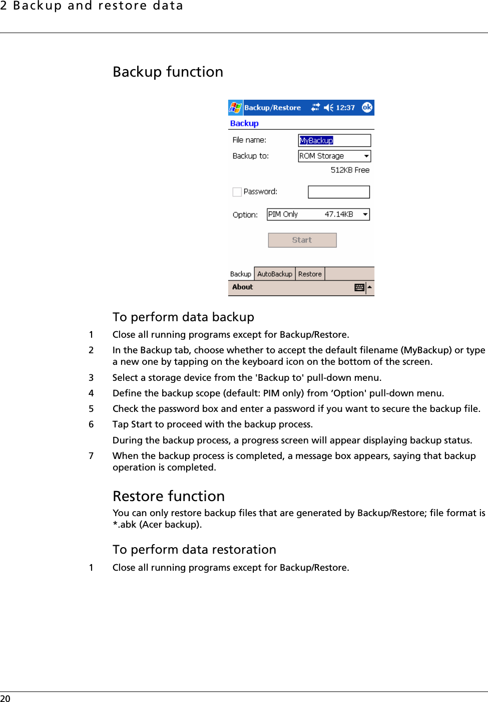 2 Backup and restore data20    Backup functionTo perform data backup1 Close all running programs except for Backup/Restore.2 In the Backup tab, choose whether to accept the default filename (MyBackup) or type a new one by tapping on the keyboard icon on the bottom of the screen. 3 Select a storage device from the &apos;Backup to&apos; pull-down menu.4 Define the backup scope (default: PIM only) from ‘Option&apos; pull-down menu.5 Check the password box and enter a password if you want to secure the backup file.6 Tap Start to proceed with the backup process.During the backup process, a progress screen will appear displaying backup status. 7 When the backup process is completed, a message box appears, saying that backup operation is completed.Restore functionYou can only restore backup files that are generated by Backup/Restore; file format is *.abk (Acer backup). To perform data restoration1 Close all running programs except for Backup/Restore.