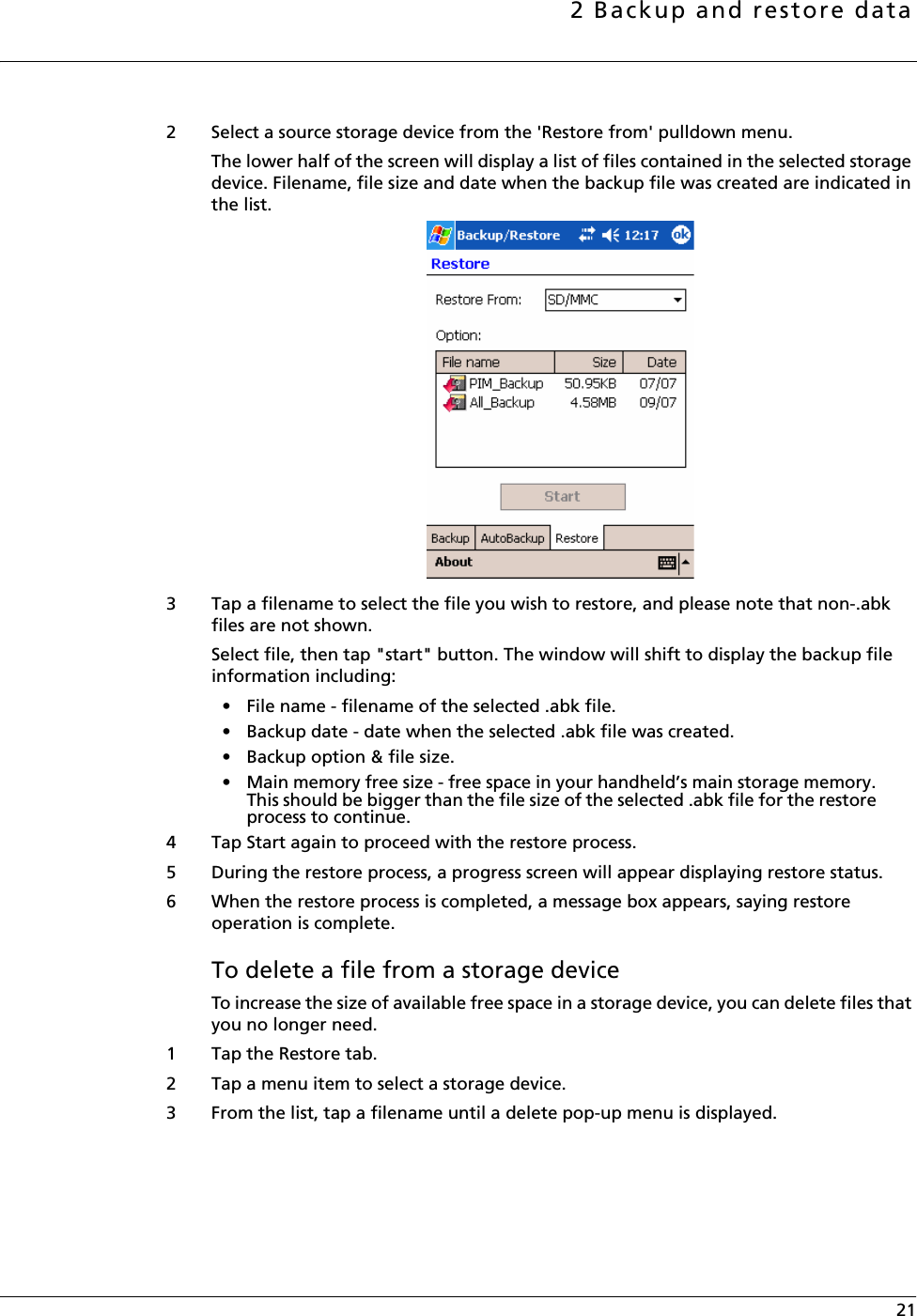 2 Backup and restore data 212 Select a source storage device from the &apos;Restore from&apos; pulldown menu.The lower half of the screen will display a list of files contained in the selected storage device. Filename, file size and date when the backup file was created are indicated in the list. 3 Tap a filename to select the file you wish to restore, and please note that non-.abk files are not shown.Select file, then tap &quot;start&quot; button. The window will shift to display the backup file information including: • File name - filename of the selected .abk file.• Backup date - date when the selected .abk file was created.• Backup option &amp; file size.• Main memory free size - free space in your handheld’s main storage memory. This should be bigger than the file size of the selected .abk file for the restore process to continue. 4 Tap Start again to proceed with the restore process.5 During the restore process, a progress screen will appear displaying restore status. 6 When the restore process is completed, a message box appears, saying restore operation is complete.To delete a file from a storage deviceTo increase the size of available free space in a storage device, you can delete files that you no longer need. 1 Tap the Restore tab. 2 Tap a menu item to select a storage device. 3 From the list, tap a filename until a delete pop-up menu is displayed. 