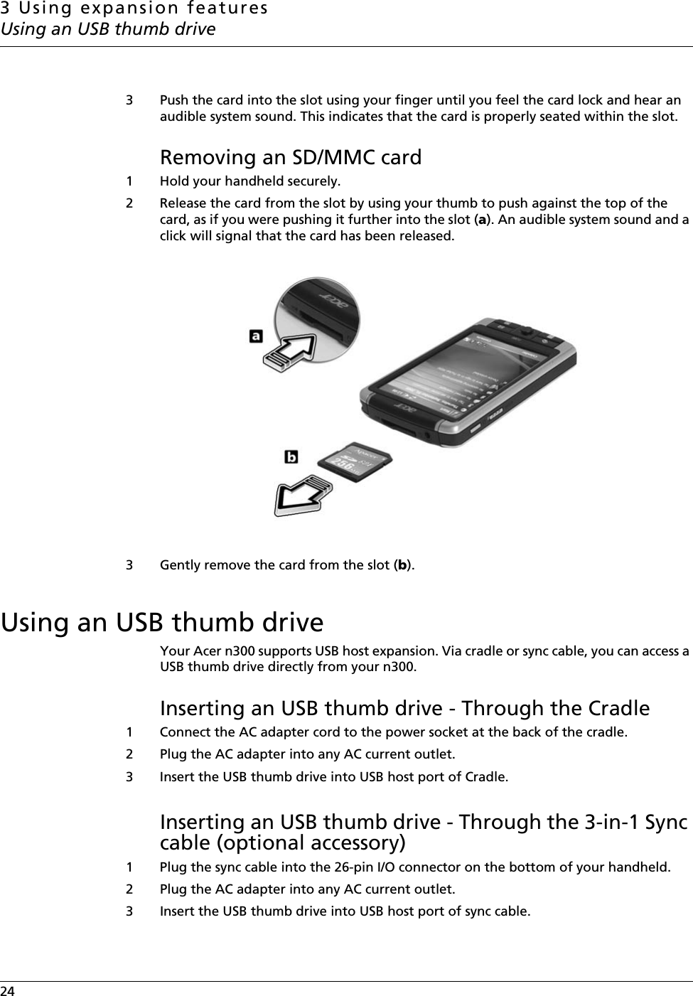 3 Using expansion featuresUsing an USB thumb drive24    3 Push the card into the slot using your finger until you feel the card lock and hear an audible system sound. This indicates that the card is properly seated within the slot.Removing an SD/MMC card1 Hold your handheld securely. 2 Release the card from the slot by using your thumb to push against the top of the card, as if you were pushing it further into the slot (a). An audible system sound and a click will signal that the card has been released. 3 Gently remove the card from the slot (b).Using an USB thumb driveYour Acer n300 supports USB host expansion. Via cradle or sync cable, you can access a USB thumb drive directly from your n300.Inserting an USB thumb drive - Through the Cradle1 Connect the AC adapter cord to the power socket at the back of the cradle.2 Plug the AC adapter into any AC current outlet.3 Insert the USB thumb drive into USB host port of Cradle.Inserting an USB thumb drive - Through the 3-in-1 Sync cable (optional accessory)1 Plug the sync cable into the 26-pin I/O connector on the bottom of your handheld.2 Plug the AC adapter into any AC current outlet.3 Insert the USB thumb drive into USB host port of sync cable.