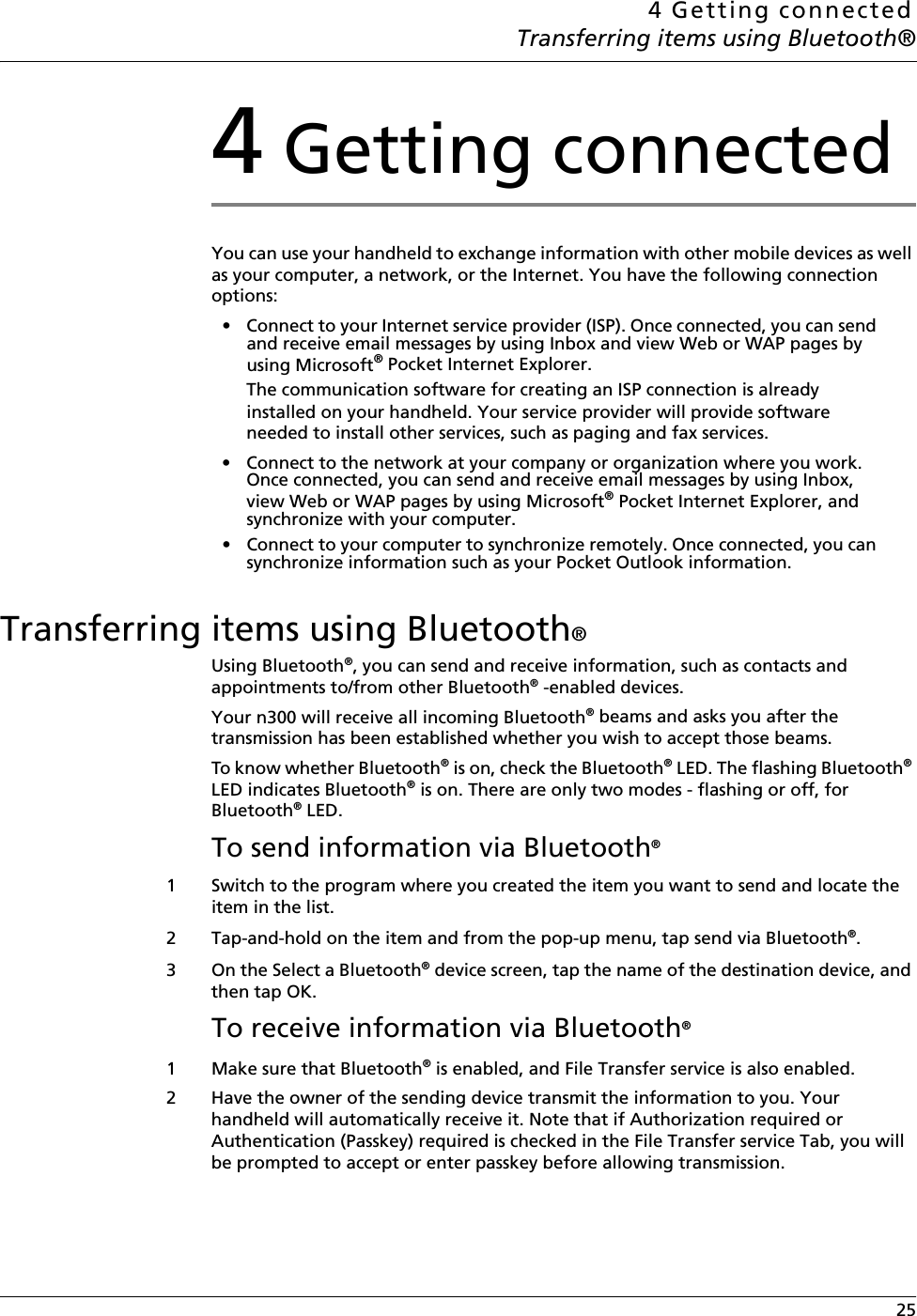 4 Getting connectedTransferring items using Bluetooth® 254 Getting connectedYou can use your handheld to exchange information with other mobile devices as well as your computer, a network, or the Internet. You have the following connection options:• Connect to your Internet service provider (ISP). Once connected, you can send and receive email messages by using Inbox and view Web or WAP pages by using Microsoft® Pocket Internet Explorer. The communication software for creating an ISP connection is already installed on your handheld. Your service provider will provide software needed to install other services, such as paging and fax services. • Connect to the network at your company or organization where you work. Once connected, you can send and receive email messages by using Inbox, view Web or WAP pages by using Microsoft® Pocket Internet Explorer, and synchronize with your computer. • Connect to your computer to synchronize remotely. Once connected, you can synchronize information such as your Pocket Outlook information. Transferring items using Bluetooth® Using Bluetooth®, you can send and receive information, such as contacts and appointments to/from other Bluetooth® -enabled devices.Your n300 will receive all incoming Bluetooth® beams and asks you after the transmission has been established whether you wish to accept those beams. To know whether Bluetooth® is on, check the Bluetooth® LED. The flashing Bluetooth® LED indicates Bluetooth® is on. There are only two modes - flashing or off, for Bluetooth® LED. To send information via Bluetooth® 1 Switch to the program where you created the item you want to send and locate the item in the list.2 Tap-and-hold on the item and from the pop-up menu, tap send via Bluetooth®.3On the Select a Bluetooth® device screen, tap the name of the destination device, and then tap OK.To receive information via Bluetooth® 1 Make sure that Bluetooth® is enabled, and File Transfer service is also enabled. 2 Have the owner of the sending device transmit the information to you. Your handheld will automatically receive it. Note that if Authorization required or Authentication (Passkey) required is checked in the File Transfer service Tab, you will be prompted to accept or enter passkey before allowing transmission.
