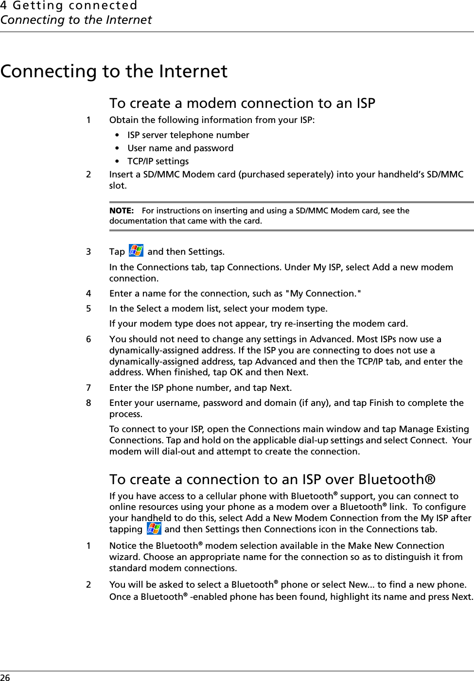 4 Getting connectedConnecting to the Internet26    Connecting to the InternetTo create a modem connection to an ISP1 Obtain the following information from your ISP: • ISP server telephone number• User name and password• TCP/IP settings2 Insert a SD/MMC Modem card (purchased seperately) into your handheld’s SD/MMC slot.NOTE: For instructions on inserting and using a SD/MMC Modem card, see the documentation that came with the card.3 Tap   and then Settings. In the Connections tab, tap Connections. Under My ISP, select Add a new modem connection.4 Enter a name for the connection, such as &quot;My Connection.&quot;5 In the Select a modem list, select your modem type. If your modem type does not appear, try re-inserting the modem card. 6 You should not need to change any settings in Advanced. Most ISPs now use a dynamically-assigned address. If the ISP you are connecting to does not use a dynamically-assigned address, tap Advanced and then the TCP/IP tab, and enter the address. When finished, tap OK and then Next.7 Enter the ISP phone number, and tap Next.8 Enter your username, password and domain (if any), and tap Finish to complete the process.To connect to your ISP, open the Connections main window and tap Manage Existing Connections. Tap and hold on the applicable dial-up settings and select Connect.  Your modem will dial-out and attempt to create the connection.To create a connection to an ISP over Bluetooth®If you have access to a cellular phone with Bluetooth® support, you can connect to online resources using your phone as a modem over a Bluetooth® link.  To configure your handheld to do this, select Add a New Modem Connection from the My ISP after tapping   and then Settings then Connections icon in the Connections tab.1 Notice the Bluetooth® modem selection available in the Make New Connection wizard. Choose an appropriate name for the connection so as to distinguish it from standard modem connections.2 You will be asked to select a Bluetooth® phone or select New... to find a new phone. Once a Bluetooth® -enabled phone has been found, highlight its name and press Next.