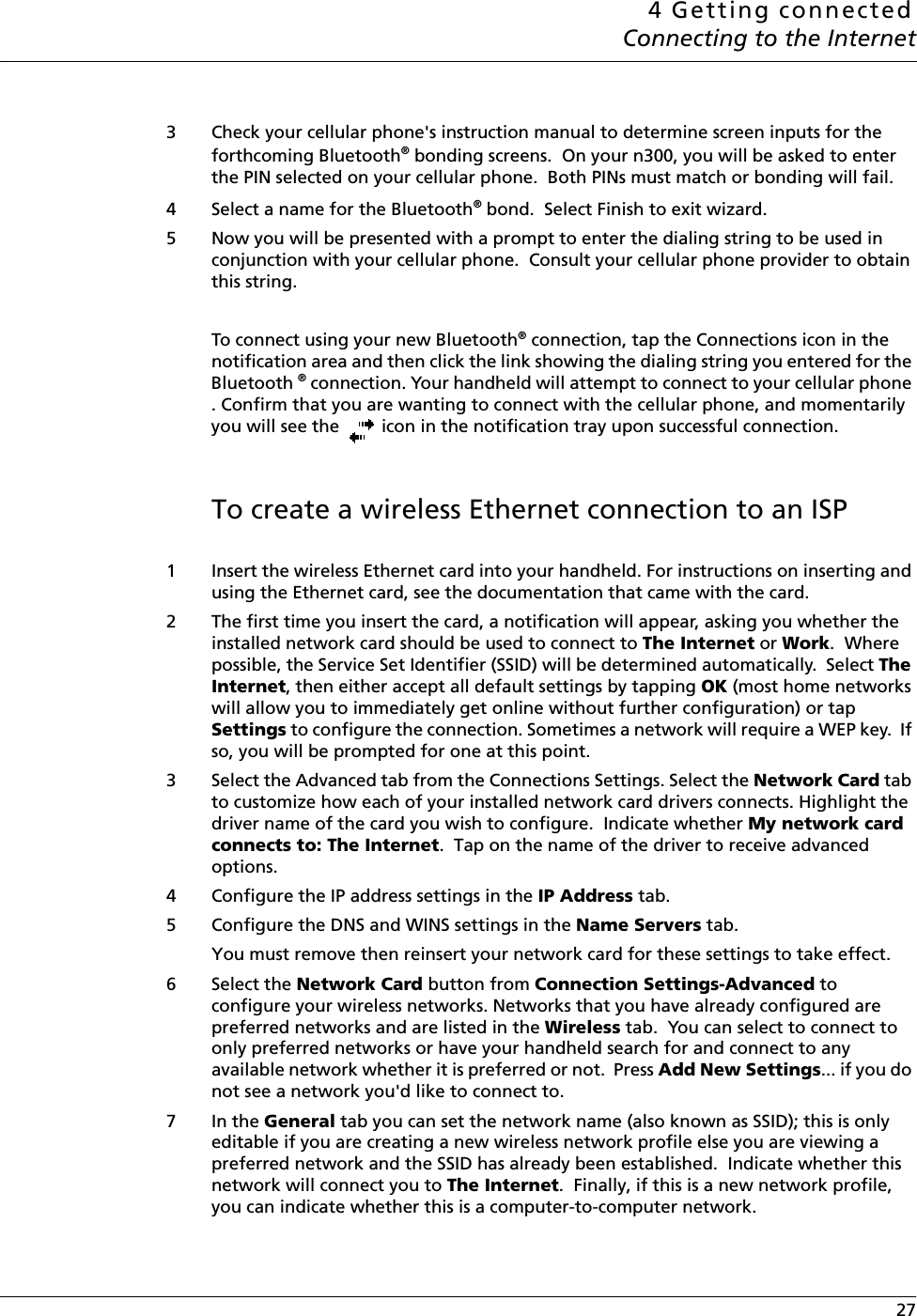 4 Getting connectedConnecting to the Internet 273 Check your cellular phone&apos;s instruction manual to determine screen inputs for the forthcoming Bluetooth® bonding screens.  On your n300, you will be asked to enter the PIN selected on your cellular phone.  Both PINs must match or bonding will fail.4 Select a name for the Bluetooth® bond.  Select Finish to exit wizard.5 Now you will be presented with a prompt to enter the dialing string to be used in conjunction with your cellular phone.  Consult your cellular phone provider to obtain this string.To connect using your new Bluetooth® connection, tap the Connections icon in the notification area and then click the link showing the dialing string you entered for the Bluetooth ® connection. Your handheld will attempt to connect to your cellular phone . Confirm that you are wanting to connect with the cellular phone, and momentarily you will see the   icon in the notification tray upon successful connection.To create a wireless Ethernet connection to an ISP 1 Insert the wireless Ethernet card into your handheld. For instructions on inserting and using the Ethernet card, see the documentation that came with the card.2 The first time you insert the card, a notification will appear, asking you whether the installed network card should be used to connect to The Internet or Work.  Where possible, the Service Set Identifier (SSID) will be determined automatically.  Select The Internet, then either accept all default settings by tapping OK (most home networks will allow you to immediately get online without further configuration) or tap Settings to configure the connection. Sometimes a network will require a WEP key.  If so, you will be prompted for one at this point.3 Select the Advanced tab from the Connections Settings. Select the Network Card tab to customize how each of your installed network card drivers connects. Highlight the driver name of the card you wish to configure.  Indicate whether My network card connects to: The Internet.  Tap on the name of the driver to receive advanced options.4 Configure the IP address settings in the IP Address tab.5 Configure the DNS and WINS settings in the Name Servers tab. You must remove then reinsert your network card for these settings to take effect.6 Select the Network Card button from Connection Settings-Advanced to configure your wireless networks. Networks that you have already configured are preferred networks and are listed in the Wireless tab.  You can select to connect to only preferred networks or have your handheld search for and connect to any available network whether it is preferred or not.  Press Add New Settings... if you do not see a network you&apos;d like to connect to.7In the General tab you can set the network name (also known as SSID); this is only editable if you are creating a new wireless network profile else you are viewing a preferred network and the SSID has already been established.  Indicate whether this network will connect you to The Internet.  Finally, if this is a new network profile, you can indicate whether this is a computer-to-computer network.