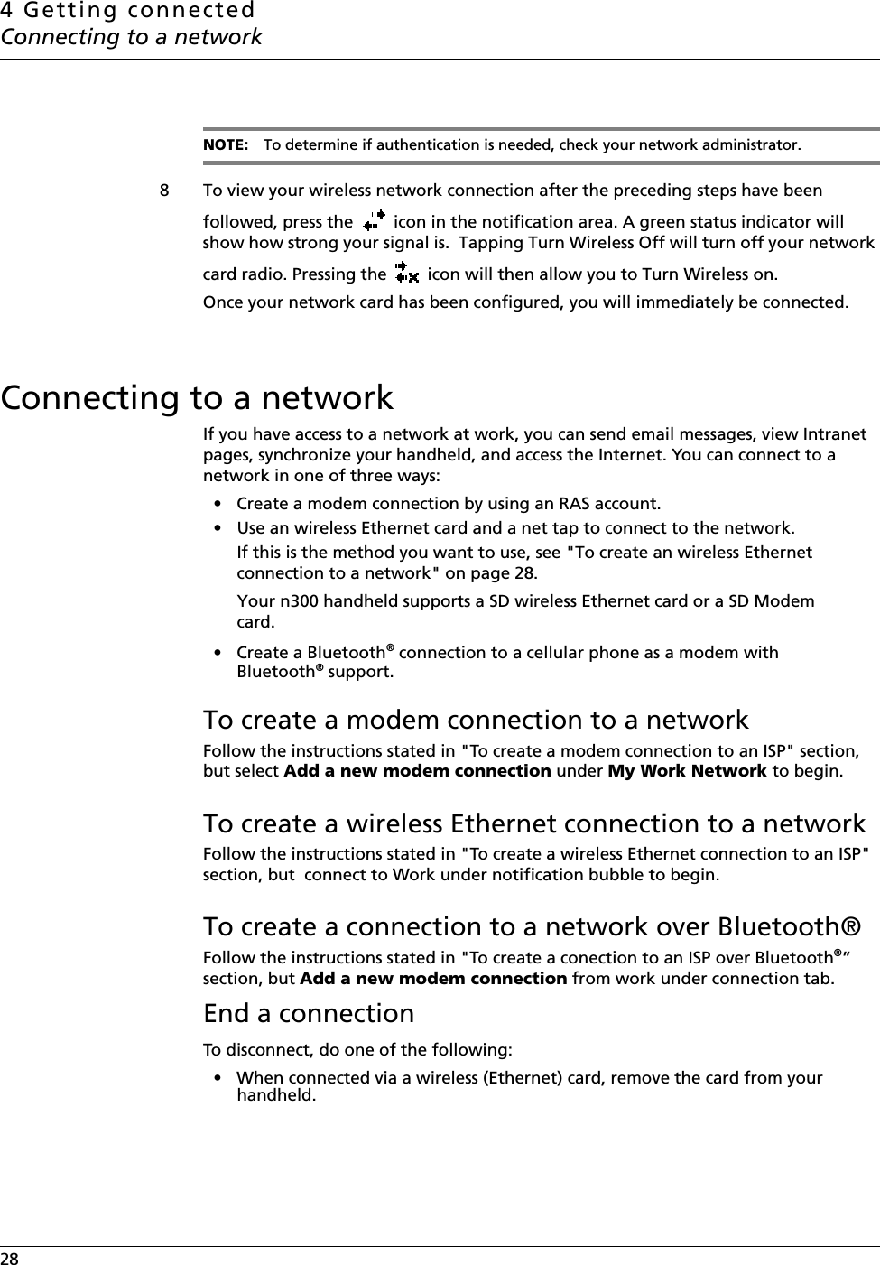 4 Getting connectedConnecting to a network28    NOTE: To determine if authentication is needed, check your network administrator.8 To view your wireless network connection after the preceding steps have been followed, press the   icon in the notification area. A green status indicator will show how strong your signal is.  Tapping Turn Wireless Off will turn off your network card radio. Pressing the   icon will then allow you to Turn Wireless on.Once your network card has been configured, you will immediately be connected.Connecting to a networkIf you have access to a network at work, you can send email messages, view Intranet pages, synchronize your handheld, and access the Internet. You can connect to a network in one of three ways:• Create a modem connection by using an RAS account. • Use an wireless Ethernet card and a net tap to connect to the network. If this is the method you want to use, see &quot;To create an wireless Ethernet connection to a network&quot; on page 28.Your n300 handheld supports a SD wireless Ethernet card or a SD Modem card.• Create a Bluetooth® connection to a cellular phone as a modem with Bluetooth® support.To create a modem connection to a networkFollow the instructions stated in &quot;To create a modem connection to an ISP&quot; section, but select Add a new modem connection under My Work Network to begin.To create a wireless Ethernet connection to a networkFollow the instructions stated in &quot;To create a wireless Ethernet connection to an ISP&quot; section, but  connect to Work under notification bubble to begin.To create a connection to a network over Bluetooth®Follow the instructions stated in &quot;To create a conection to an ISP over Bluetooth®” section, but Add a new modem connection from work under connection tab.End a connectionTo disconnect, do one of the following:• When connected via a wireless (Ethernet) card, remove the card from your handheld.