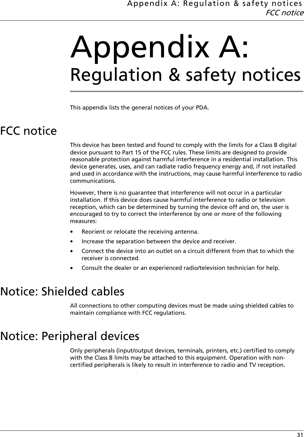 Appendix A: Regulation &amp; safety noticesFCC notice 31Appendix A: Regulation &amp; safety noticesThis appendix lists the general notices of your PDA.FCC noticeThis device has been tested and found to comply with the limits for a Class B digital device pursuant to Part 15 of the FCC rules. These limits are designed to provide reasonable protection against harmful interference in a residential installation. This device generates, uses, and can radiate radio frequency energy and, if not installed and used in accordance with the instructions, may cause harmful interference to radio communications.However, there is no guarantee that interference will not occur in a particular installation. If this device does cause harmful interference to radio or television reception, which can be determined by turning the device off and on, the user is encouraged to try to correct the interference by one or more of the following measures:•Reorient or relocate the receiving antenna.•Increase the separation between the device and receiver.•Connect the device into an outlet on a circuit different from that to which the receiver is connected.•Consult the dealer or an experienced radio/television technician for help.Notice: Shielded cablesAll connections to other computing devices must be made using shielded cables to maintain compliance with FCC regulations.Notice: Peripheral devicesOnly peripherals (input/output devices, terminals, printers, etc.) certified to comply with the Class B limits may be attached to this equipment. Operation with non-certified peripherals is likely to result in interference to radio and TV reception.