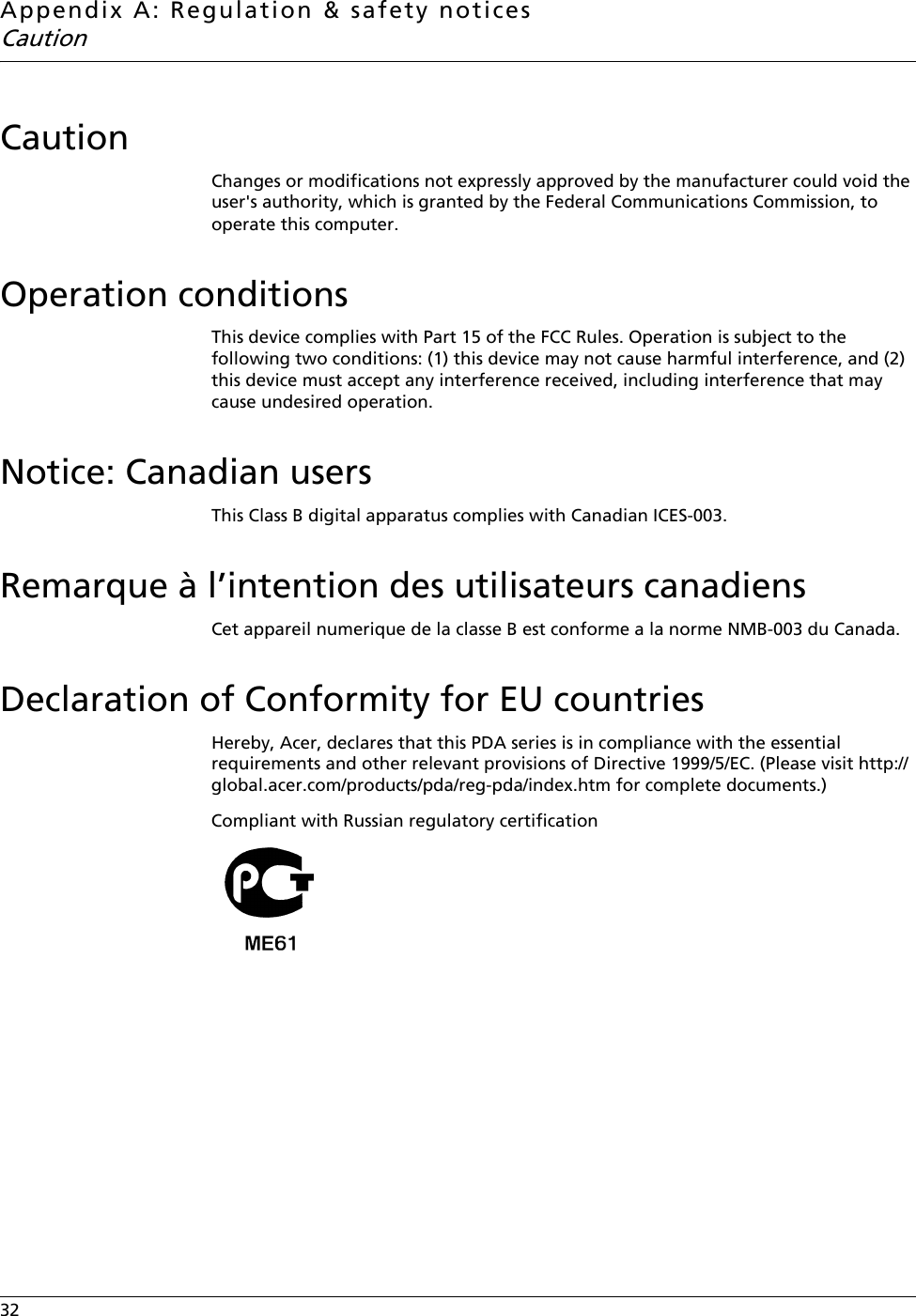 Appendix A: Regulation &amp; safety noticesCaution32    CautionChanges or modifications not expressly approved by the manufacturer could void the user&apos;s authority, which is granted by the Federal Communications Commission, to operate this computer.Operation conditionsThis device complies with Part 15 of the FCC Rules. Operation is subject to the following two conditions: (1) this device may not cause harmful interference, and (2) this device must accept any interference received, including interference that may cause undesired operation.Notice: Canadian usersThis Class B digital apparatus complies with Canadian ICES-003.Remarque à l’intention des utilisateurs canadiensCet appareil numerique de la classe B est conforme a la norme NMB-003 du Canada.Declaration of Conformity for EU countriesHereby, Acer, declares that this PDA series is in compliance with the essential requirements and other relevant provisions of Directive 1999/5/EC. (Please visit http://global.acer.com/products/pda/reg-pda/index.htm for complete documents.)Compliant with Russian regulatory certification