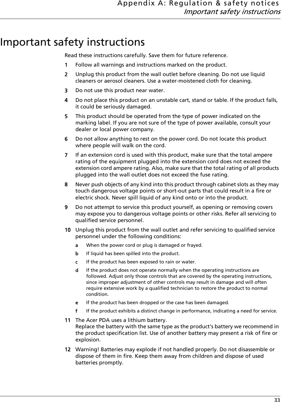 Appendix A: Regulation &amp; safety noticesImportant safety instructions 33Important safety instructionsRead these instructions carefully. Save them for future reference.1Follow all warnings and instructions marked on the product.2Unplug this product from the wall outlet before cleaning. Do not use liquid cleaners or aerosol cleaners. Use a water-moistened cloth for cleaning.3Do not use this product near water.4Do not place this product on an unstable cart, stand or table. If the product falls, it could be seriously damaged.5This product should be operated from the type of power indicated on the marking label. If you are not sure of the type of power available, consult your dealer or local power company.6Do not allow anything to rest on the power cord. Do not locate this product where people will walk on the cord.7If an extension cord is used with this product, make sure that the total ampere rating of the equipment plugged into the extension cord does not exceed the extension cord ampere rating. Also, make sure that the total rating of all products plugged into the wall outlet does not exceed the fuse rating.8Never push objects of any kind into this product through cabinet slots as they may touch dangerous voltage points or short-out parts that could result in a fire or electric shock. Never spill liquid of any kind onto or into the product.9Do not attempt to service this product yourself, as opening or removing covers may expose you to dangerous voltage points or other risks. Refer all servicing to qualified service personnel.10 Unplug this product from the wall outlet and refer servicing to qualified service personnel under the following conditions:aWhen the power cord or plug is damaged or frayed.bIf liquid has been spilled into the product.cIf the product has been exposed to rain or water.dIf the product does not operate normally when the operating instructions are followed. Adjust only those controls that are covered by the operating instructions, since improper adjustment of other controls may result in damage and will often require extensive work by a qualified technician to restore the product to normal condition.eIf the product has been dropped or the case has been damaged.fIf the product exhibits a distinct change in performance, indicating a need for service.11 The Acer PDA uses a lithium battery.Replace the battery with the same type as the product&apos;s battery we recommend in the product specification list. Use of another battery may present a risk of fire or explosion.12 Warning! Batteries may explode if not handled properly. Do not disassemble or dispose of them in fire. Keep them away from children and dispose of used batteries promptly.