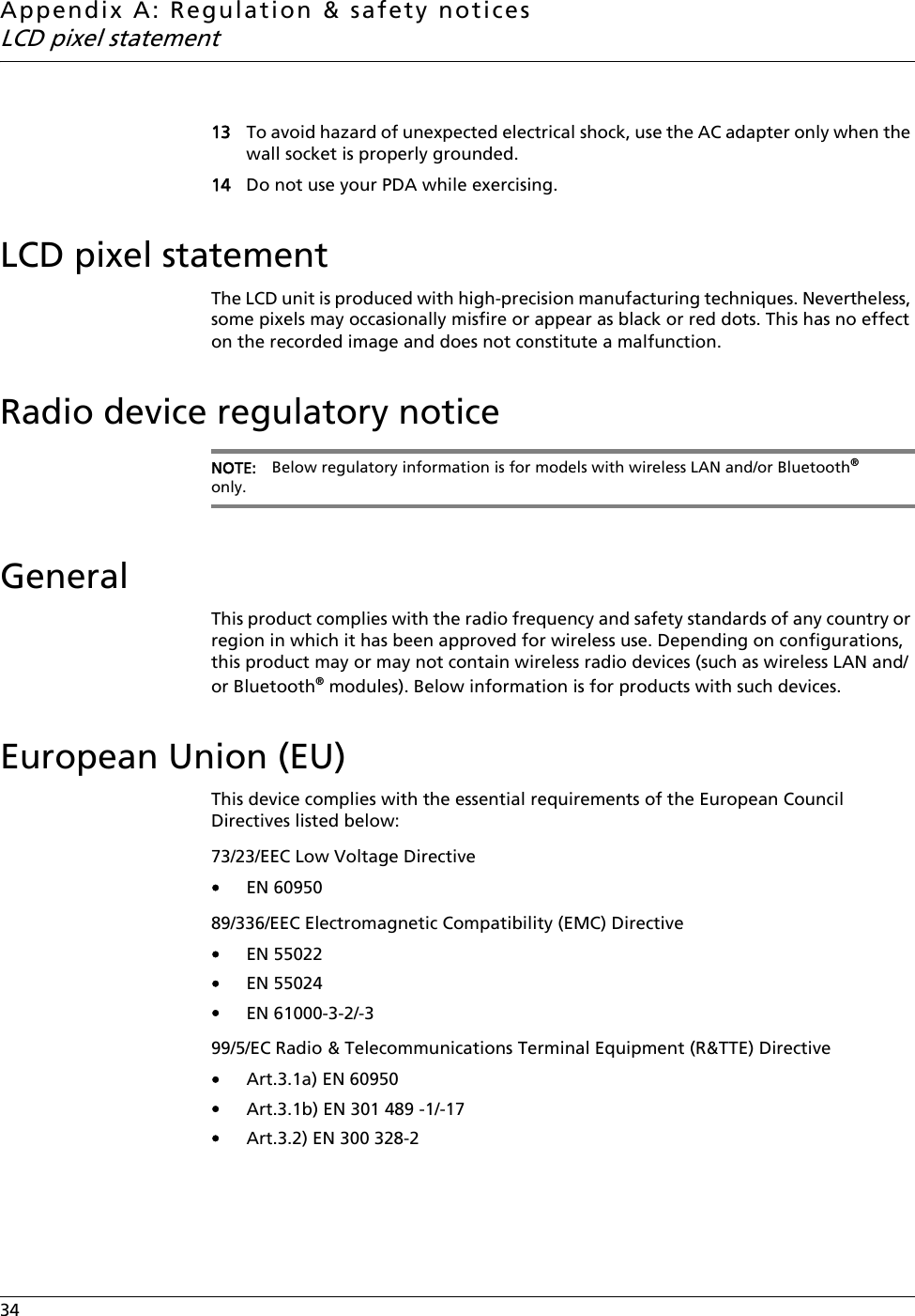 Appendix A: Regulation &amp; safety noticesLCD pixel statement34    13 To avoid hazard of unexpected electrical shock, use the AC adapter only when the wall socket is properly grounded.14 Do not use your PDA while exercising.LCD pixel statementThe LCD unit is produced with high-precision manufacturing techniques. Nevertheless, some pixels may occasionally misfire or appear as black or red dots. This has no effect on the recorded image and does not constitute a malfunction.Radio device regulatory noticeNOTE: Below regulatory information is for models with wireless LAN and/or Bluetooth® only.GeneralThis product complies with the radio frequency and safety standards of any country or region in which it has been approved for wireless use. Depending on configurations, this product may or may not contain wireless radio devices (such as wireless LAN and/or Bluetooth® modules). Below information is for products with such devices.European Union (EU)This device complies with the essential requirements of the European Council Directives listed below:73/23/EEC Low Voltage Directive•EN 6095089/336/EEC Electromagnetic Compatibility (EMC) Directive•EN 55022•EN 55024•EN 61000-3-2/-399/5/EC Radio &amp; Telecommunications Terminal Equipment (R&amp;TTE) Directive•Art.3.1a) EN 60950•Art.3.1b) EN 301 489 -1/-17•Art.3.2) EN 300 328-2