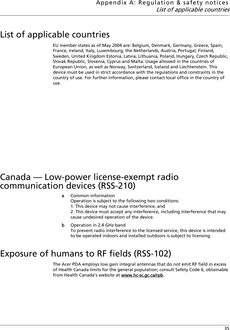 Appendix A: Regulation &amp; safety noticesList of applicable countries 35List of applicable countriesEU member states as of May 2004 are: Belgium, Denmark, Germany, Greece, Spain, France, Ireland, Italy, Luxembourg, the Netherlands, Austria, Portugal, Finland, Sweden, United Kingdom Estonia, Latvia, Lithuania, Poland, Hungary, Czech Republic, Slovak Republic, Slovenia, Cyprus and Malta. Usage allowed in the countries of European Union, as well as Norway, Switzerland, Iceland and Liechtenstein. This device must be used in strict accordance with the regulations and constraints in the country of use. For further information, please contact local office in the country of use.    Canada — Low-power license-exempt radio communication devices (RSS-210)aCommon informationOperation is subject to the following two conditions:1. This device may not cause interference, and2. This device must accept any interference, including interference that may cause undesired operation of the device.bOperation in 2.4 GHz bandTo prevent radio interference to the licensed service, this device is intended to be operated indoors and installed outdoors is subject to licensing.Exposure of humans to RF fields (RSS-102)The Acer PDA employs low gain integral antennas that do not emit RF field in excess of Health Canada limits for the general population; consult Safety Code 6, obtainable from Health Canada&apos;s website at www.hc-sc.gc.ca/rpb.