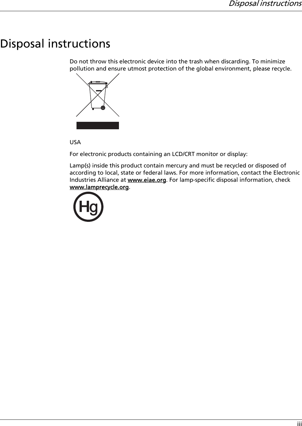 Disposal instructions iiiDisposal instructionsDo not throw this electronic device into the trash when discarding. To minimize pollution and ensure utmost protection of the global environment, please recycle.USAFor electronic products containing an LCD/CRT monitor or display:Lamp(s) inside this product contain mercury and must be recycled or disposed of according to local, state or federal laws. For more information, contact the Electronic Industries Alliance at www.eiae.org. For lamp-specific disposal information, check www.lamprecycle.org.