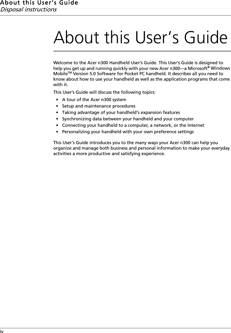 About this User’s GuideDisposal instructionsivAbout this User’s GuideWelcome to the Acer n300 Handheld User’s Guide. This User’s Guide is designed to help you get up and running quickly with your new Acer n300—a Microsoft® Windows MobileTM Version 5.0 Software for Pocket PC handheld. It describes all you need to know about how to use your handheld as well as the application programs that come with it. This User’s Guide will discuss the following topics: • A tour of the Acer n300 system• Setup and maintenance procedures • Taking advantage of your handheld’s expansion features• Synchronizing data between your handheld and your computer• Connecting your handheld to a computer, a network, or the Internet• Personalizing your handheld with your own preference settingsThis User’s Guide introduces you to the many ways your Acer n300 can help you organize and manage both business and personal information to make your everyday activities a more productive and satisfying experience. 
