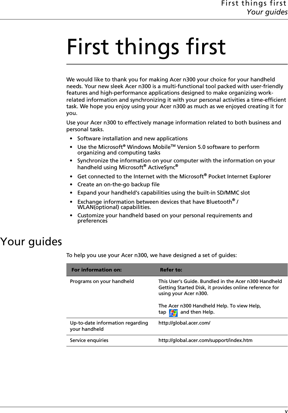 First things firstYour guides vFirst things firstWe would like to thank you for making Acer n300 your choice for your handheld needs. Your new sleek Acer n300 is a multi-functional tool packed with user-friendly features and high-performance applications designed to make organizing work-related information and synchronizing it with your personal activities a time-efficient task. We hope you enjoy using your Acer n300 as much as we enjoyed creating it for you.Use your Acer n300 to effectively manage information related to both business and personal tasks.• Software installation and new applications• Use the Microsoft® Windows MobileTM Version 5.0 software to perform organizing and computing tasks • Synchronize the information on your computer with the information on your handheld using Microsoft® ActiveSync®• Get connected to the Internet with the Microsoft® Pocket Internet Explorer• Create an on-the-go backup file • Expand your handheld’s capabilities using the built-in SD/MMC slot • Exchange information between devices that have Bluetooth® / WLAN(optional) capabilities.• Customize your handheld based on your personal requirements and preferencesYour guidesTo help you use your Acer n300, we have designed a set of guides: For information on: Refer to:Programs on your handheld This User’s Guide. Bundled in the Acer n300 Handheld Getting Started Disk, it provides online reference for using your Acer n300. The Acer n300 Handheld Help. To view Help, tap   and then Help. Up-to-date information regarding your handheld http://global.acer.com/Service enquiries http://global.acer.com/support/index.htm
