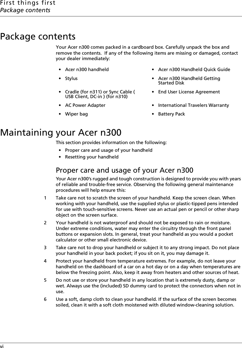 First things firstPackage contentsvi    Package contentsYour Acer n300 comes packed in a cardboard box. Carefully unpack the box and remove the contents.  If any of the following items are missing or damaged, contact your dealer immediately:Maintaining your Acer n300This section provides information on the following:• Proper care and usage of your handheld• Resetting your handheldProper care and usage of your Acer n300Your Acer n300’s rugged and tough construction is designed to provide you with years of reliable and trouble-free service. Observing the following general maintenance procedures will help ensure this:1 Take care not to scratch the screen of your handheld. Keep the screen clean. When working with your handheld, use the supplied stylus or plastic-tipped pens intended for use with touch-sensitive screens. Never use an actual pen or pencil or other sharp object on the screen surface. 2 Your handheld is not waterproof and should not be exposed to rain or moisture. Under extreme conditions, water may enter the circuitry through the front panel buttons or expansion slots. In general, treat your handheld as you would a pocket calculator or other small electronic device.3 Take care not to drop your handheld or subject it to any strong impact. Do not place your handheld in your back pocket; if you sit on it, you may damage it. 4 Protect your handheld from temperature extremes. For example, do not leave your handheld on the dashboard of a car on a hot day or on a day when temperatures are below the freezing point. Also, keep it away from heaters and other sources of heat. 5 Do not use or store your handheld in any location that is extremely dusty, damp or wet. Always use the (included) SD dummy card to protect the connectors when not in use. 6 Use a soft, damp cloth to clean your handheld. If the surface of the screen becomes soiled, clean it with a soft cloth moistened with diluted window-cleaning solution.• Acer n300 handheld  • Acer n300 Handheld Quick Guide• Stylus • Acer n300 Handheld Getting Started Disk• Cradle (for n311) or Sync Cable ( USB Client, DC-in ) (for n310)• End User License Agreement• AC Power Adapter • International Travelers Warranty• Wiper bag • Battery Pack