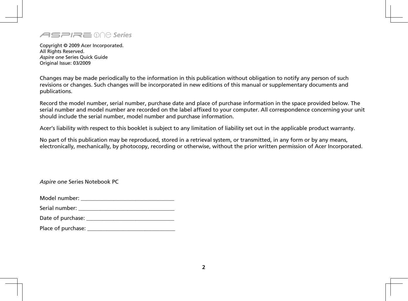2 SeriesCopyright © 2009 Acer Incorporated.All Rights Reserved.Aspire one Series Quick GuideOriginal Issue: 03/2009Changes may be made periodically to the information in this publication without obligation to notify any person of such revisions or changes. Such changes will be incorporated in new editions of this manual or supplementary documents and publications.Record the model number, serial number, purchase date and place of purchase information in the space provided below. The serial number and model number are recorded on the label affixed to your computer. All correspondence concerning your unit should include the serial number, model number and purchase information.Acer’s liability with respect to this booklet is subject to any limitation of liability set out in the applicable product warranty.No part of this publication may be reproduced, stored in a retrieval system, or transmitted, in any form or by any means, electronically, mechanically, by photocopy, recording or otherwise, without the prior written permission of Acer Incorporated.Model number: __________________________________Serial number: ___________________________________Date of purchase: ________________________________Place of purchase: ________________________________Aspire one Series Notebook PC