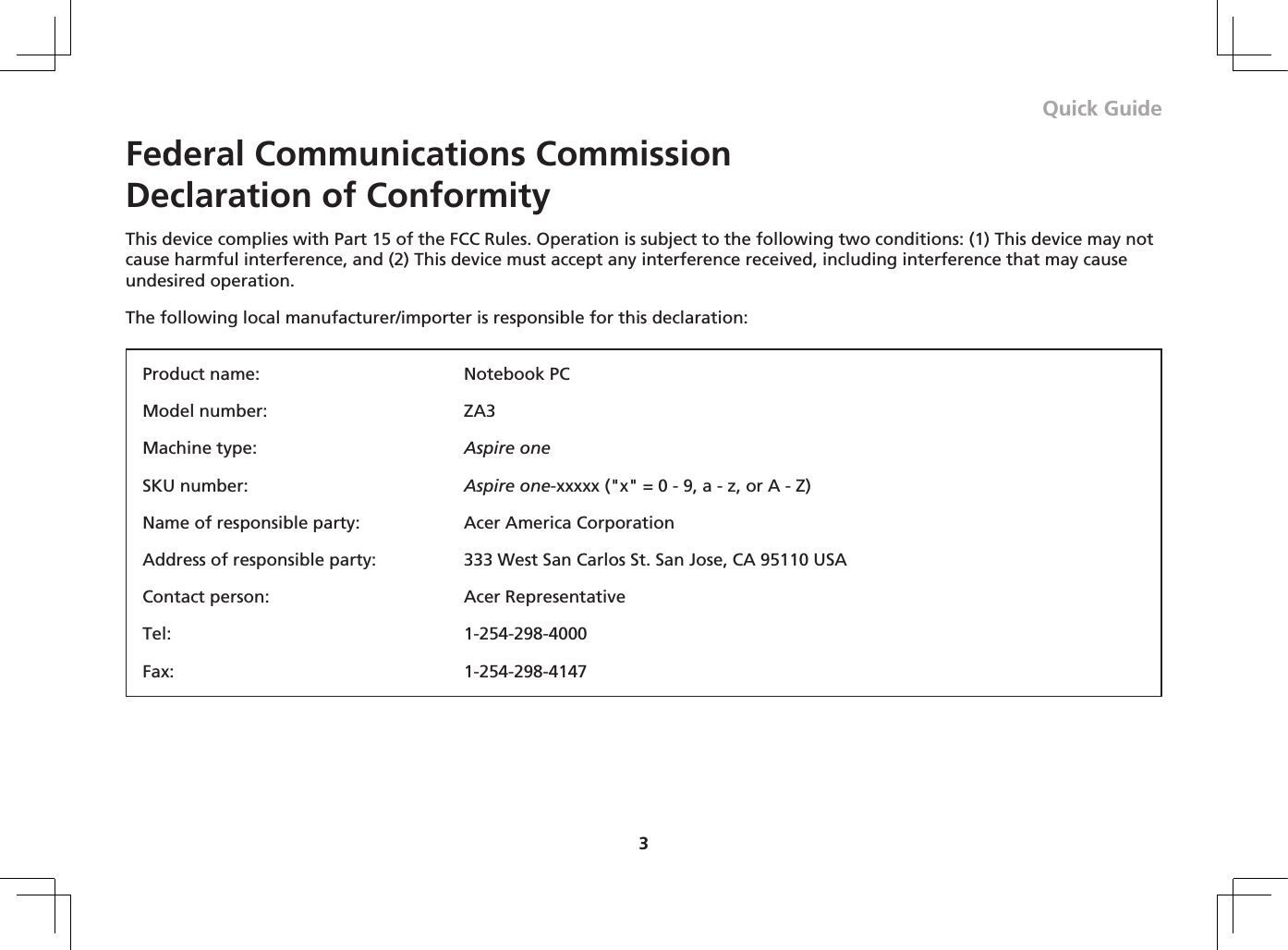 3Quick GuideFederal Communications Commission  Declaration of ConformityThis device complies with Part 15 of the FCC Rules. Operation is subject to the following two conditions: (1) This device may not cause harmful interference, and (2) This device must accept any interference received, including interference that may cause undesired operation.The following local manufacturer/importer is responsible for this declaration:Product name:  Notebook PCModel number:  ZA3Machine type:  Aspire oneSKU number:  Aspire one-xxxxx (&quot;x&quot; = 0 - 9, a - z, or A - Z)Name of responsible party:  Acer America CorporationAddress of responsible party:  333 West San Carlos St. San Jose, CA 95110 USAContact person:  Acer RepresentativeTel:  1-254-298-4000Fax:  1-254-298-4147