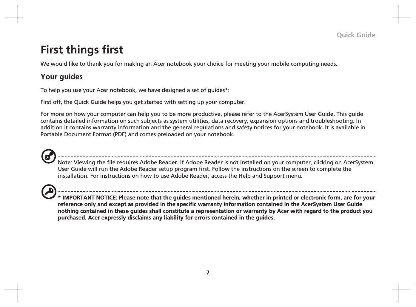 7Quick GuideFirst things firstWe would like to thank you for making an Acer notebook your choice for meeting your mobile computing needs.Your guidesTo help you use your Acer notebook, we have designed a set of guides*:First off, the Quick Guide helps you get started with setting up your computer.For more on how your computer can help you to be more productive, please refer to the AcerSystem User Guide. This guide contains detailed information on such subjects as system utilities, data recovery, expansion options and troubleshooting. In addition it contains warranty information and the general regulations and safety notices for your notebook. It is available in Portable Document Format (PDF) and comes preloaded on your notebook.Note: Viewing the file requires Adobe Reader. If Adobe Reader is not installed on your computer, clicking on AcerSystem User Guide will run the Adobe Reader setup program first. Follow the instructions on the screen to complete the installation. For instructions on how to use Adobe Reader, access the Help and Support menu.* IMPORTANT NOTICE: Please note that the guides mentioned herein, whether in printed or electronic form, are for your reference only and except as provided in the specific warranty information contained in the AcerSystem User Guide nothing contained in these guides shall constitute a representation or warranty by Acer with regard to the product you purchased. Acer expressly disclaims any liability for errors contained in the guides.