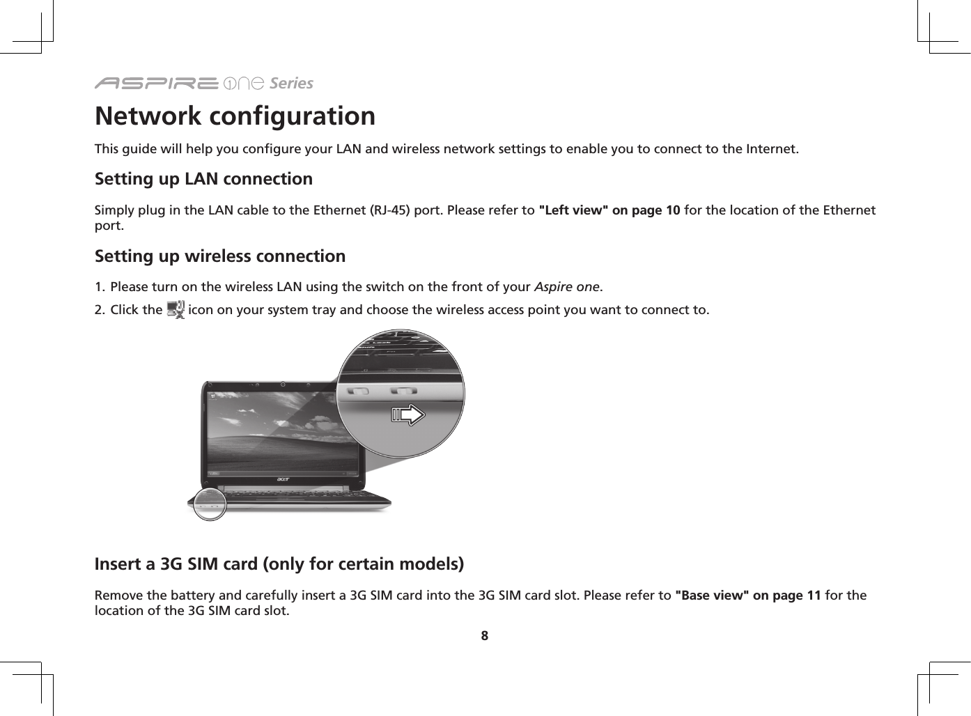 8 SeriesNetwork configurationThis guide will help you configure your LAN and wireless network settings to enable you to connect to the Internet.Setting up LAN connectionSimply plug in the LAN cable to the Ethernet (RJ-45) port. Please refer to &quot;Left view&quot; on page 10 for the location of the Ethernet port.Setting up wireless connection1. Please turn on the wireless LAN using the switch on the front of your Aspire one. 2. Click the   icon on your system tray and choose the wireless access point you want to connect to.Insert a 3G SIM card (only for certain models) Remove the battery and carefully insert a 3G SIM card into the 3G SIM card slot. Please refer to &quot;Base view&quot; on page 11 for the location of the 3G SIM card slot.