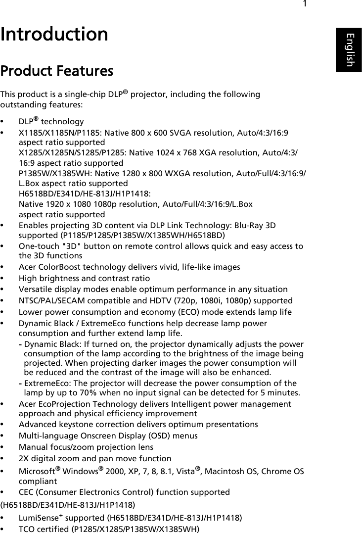 1EnglishIntroductionProduct FeaturesThis product is a single-chip DLP® projector, including the following outstanding features:•DLP® technology•X1185/X1185N/P1185: Native 800 x 600 SVGA resolution, Auto/4:3/16:9 aspect ratio supportedX1285/X1285N/S1285/P1285: Native 1024 x 768 XGA resolution, Auto/4:3/16:9 aspect ratio supportedP1385W/X1385WH: Native 1280 x 800 WXGA resolution, Auto/Full/4:3/16:9/L.Box aspect ratio supportedH6518BD/E341D/HE-813J/H1P1418: Native 1920 x 1080 1080p resolution, Auto/Full/4:3/16:9/L.Box aspect ratio supported•Enables projecting 3D content via DLP Link Technology: Blu-Ray 3D supported (P1185/P1285/P1385W/X1385WH/H6518BD)•One-touch &quot;3D&quot; button on remote control allows quick and easy access to the 3D functions•Acer ColorBoost technology delivers vivid, life-like images•High brightness and contrast ratio•Versatile display modes enable optimum performance in any situation•NTSC/PAL/SECAM compatible and HDTV (720p, 1080i, 1080p) supported•Lower power consumption and economy (ECO) mode extends lamp life•Dynamic Black / ExtremeEco functions help decrease lamp power consumption and further extend lamp life.- Dynamic Black: If turned on, the projector dynamically adjusts the power consumption of the lamp according to the brightness of the image being projected. When projecting darker images the power consumption will be reduced and the contrast of the image will also be enhanced.- ExtremeEco: The projector will decrease the power consumption of the lamp by up to 70% when no input signal can be detected for 5 minutes.•Acer EcoProjection Technology delivers Intelligent power management approach and physical efficiency improvement•Advanced keystone correction delivers optimum presentations•Multi-language Onscreen Display (OSD) menus•Manual focus/zoom projection lens•2X digital zoom and pan move function•Microsoft® Windows® 2000, XP, 7, 8, 8.1, Vista®, Macintosh OS, Chrome OS compliant•CEC (Consumer Electronics Control) function supported (H6518BD/E341D/HE-813J/H1P1418)•LumiSense+ supported (H6518BD/E341D/HE-813J/H1P1418)•TCO certified (P1285/X1285/P1385W/X1385WH)