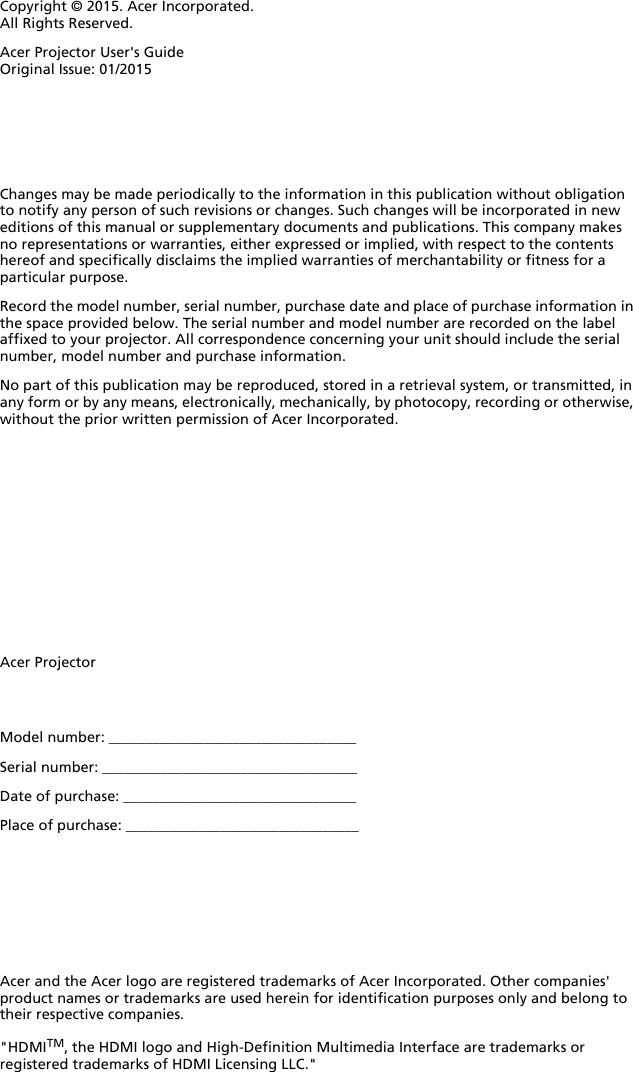 Copyright © 2015. Acer Incorporated.All Rights Reserved.Acer Projector User&apos;s GuideOriginal Issue: 01/2015Acer ProjectorAcer and the Acer logo are registered trademarks of Acer Incorporated. Other companies&apos; product names or trademarks are used herein for identification purposes only and belong to their respective companies.&quot;HDMITM, the HDMI logo and High-Definition Multimedia Interface are trademarks or registered trademarks of HDMI Licensing LLC.&quot;Changes may be made periodically to the information in this publication without obligation to notify any person of such revisions or changes. Such changes will be incorporated in new editions of this manual or supplementary documents and publications. This company makes no representations or warranties, either expressed or implied, with respect to the contents hereof and specifically disclaims the implied warranties of merchantability or fitness for a particular purpose.Record the model number, serial number, purchase date and place of purchase information in the space provided below. The serial number and model number are recorded on the label affixed to your projector. All correspondence concerning your unit should include the serial number, model number and purchase information.No part of this publication may be reproduced, stored in a retrieval system, or transmitted, in any form or by any means, electronically, mechanically, by photocopy, recording or otherwise, without the prior written permission of Acer Incorporated.Model number: __________________________________Serial number: ___________________________________Date of purchase: ________________________________Place of purchase: ________________________________