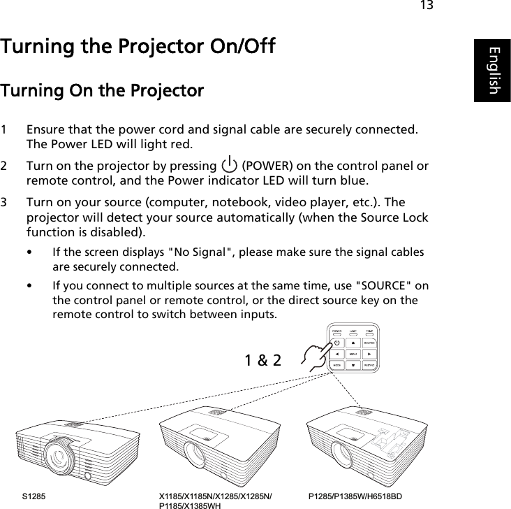 13EnglishTurning the Projector On/Off Turning On the Projector1 Ensure that the power cord and signal cable are securely connected. The Power LED will light red.2 Turn on the projector by pressing   (POWER) on the control panel or remote control, and the Power indicator LED will turn blue.3 Turn on your source (computer, notebook, video player, etc.). The projector will detect your source automatically (when the Source Lock function is disabled). • If the screen displays &quot;No Signal&quot;, please make sure the signal cables are securely connected.• If you connect to multiple sources at the same time, use &quot;SOURCE&quot; on the control panel or remote control, or the direct source key on the remote control to switch between inputs.X1185/X1185N/X1285/X1285N/P1185/X1385WH P1285/P1385W/H6518BD S1285 1 &amp; 2