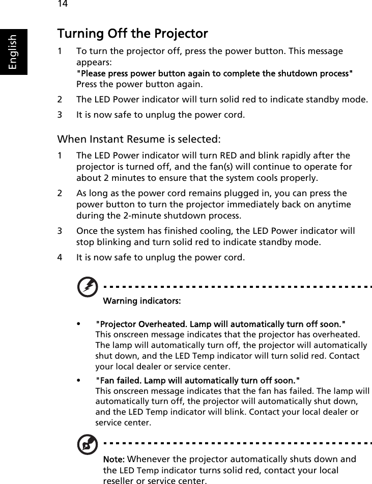 14EnglishTurning Off the Projector1 To turn the projector off, press the power button. This message appears:&quot;Please press power button again to complete the shutdown process&quot;Press the power button again.2 The LED Power indicator will turn solid red to indicate standby mode.3 It is now safe to unplug the power cord.When Instant Resume is selected:1 The LED Power indicator will turn RED and blink rapidly after the projector is turned off, and the fan(s) will continue to operate for about 2 minutes to ensure that the system cools properly.2 As long as the power cord remains plugged in, you can press the power button to turn the projector immediately back on anytime during the 2-minute shutdown process. 3 Once the system has finished cooling, the LED Power indicator will stop blinking and turn solid red to indicate standby mode.4 It is now safe to unplug the power cord.Warning indicators:•&quot;Projector Overheated. Lamp will automatically turn off soon.&quot;This onscreen message indicates that the projector has overheated. The lamp will automatically turn off, the projector will automatically shut down, and the LED Temp indicator will turn solid red. Contact your local dealer or service center.•&quot;Fan failed. Lamp will automatically turn off soon.&quot;This onscreen message indicates that the fan has failed. The lamp will automatically turn off, the projector will automatically shut down, and the LED Temp indicator will blink. Contact your local dealer or service center.Note: Whenever the projector automatically shuts down and the LED Temp indicator turns solid red, contact your local reseller or service center.